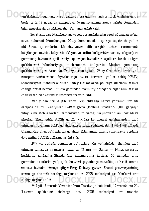 yig ilishning noqonuniy xususiyatiga  ishora qildi  va unda ishtirok etishdan qat’iyʻ
bosh   tortdi.   19   noyabrda   kompartiya   delegatsiyasining   asosiy   tarkibi   Gomindan
bilan muzokaralarda ishtirok etib,   Yan’anga   uchib ketdi.
Sovet armiyasi Manchuriyani yapon bosqinchilaridan ozod qilgandan so ng,	
ʻ
sovet   hukumati   Manchuriyani   Xitoy   kommunistlari   qo liga   topshirish   yo lini	
ʻ ʻ
oldi.   Sovet   qo shinlarini   Manchuriyadan   olib   chiqish   uchun   shartnomada	
ʻ
belgilangan   muddat   kelganida   (Yaponiya   taslim   bo lganidan   uch   oy   o tgach)   va	
ʻ ʻ
gomintang   hukumati   qizil   armiya   qoldirgan   hududlarni   egallashi   kerak   bo lgan	
ʻ
qo shinlarini   Manchuriyaga   ko chirmoqchi   bo lganida,   Moskva   gomintang	
ʻ ʻ ʻ
qo shinlarini   port-Artur   va   Dalniy,   shuningdek,   Xitoy-Chanchun   temir   yo l
ʻ ʻ
transport   vositalaridan   foydalanishga   ruxsat   bermadi.   yo llar   sobiq   KVJD;	
ʻ
Manchuriyada   mahalliy   aholidan   harbiy   tuzilmalar   va   politsiya   kuchlarini   tashkil
etishga ruxsat  bermadi, bu esa  gomindon ma’muriy boshqaruv organlarini tashkil
etish va faoliyat ko rsatish imkoniyatini yo q qildi.	
ʻ ʻ
1946   yildan   beri   AQSh   Xitoy   Respublikasiga   harbiy   yordamni   sezilarli
darajada   oshirdi.   1946   yildan   1949   yilgacha   Qo shma   Shtatlar   500,000   ga   yaqin	
ʻ
xitoylik millatchi askarlarni zamonaviy qurol-yarog ‘ va jihozlar bilan jihozladi va
jihozladi.   Shuningdek,   AQSh   qurolli   kuchlari   kommunist   qo shinlaridan   ozod	
ʻ
qilingan viloyatlarga KMT qo shinlarini tashishda ishtirok etdi.	
ʻ   1946-1949 yillarda
Chiang Kay-Shek qo shinlariga qo shma Shtatlarning umumiy moliyaviy yordami	
ʻ ʻ
4,43 milliard AQSh dollarini tashkil etdi.
1947   yil   boshida   gomindon   qo shinlari   ikki   yo nalishda:   Shandun   ozod	
ʻ ʻ
qilingan   tumaniga   va   maxsus   tumanga   (Shensi   —   Gansu   —   Ningsiya)   qarshi
kuchlarini   jamladilar.   Shandundagi   kommunistlar   kuchlari   55   mingdan   ortiq
gomindon   askarlarini   yo q   qilib,   hujumni   qaytarishga   muvaffaq   bo lishdi,   ammo	
ʻ ʻ
maxsus   hududni   himoya   qilgan   Peng   Dehuay   guruhi   Shensi   provinsiyasining
shimoliga   chekinib   ketishga   majbur   bo ldi,   XXR   rahbariyati   esa   Yan’anni   tark	
ʻ
etishga majbur bo ldi.	
ʻ
1947 yil   18 martda   Yanandan   Mao   Tszedun jo nab ketdi, 19 martda esa Xu	
ʻ
Tsunnan   qo shinlari   shaharga   kirdi.   XXR   rahbariyati   bir   muncha	
ʻ
17 