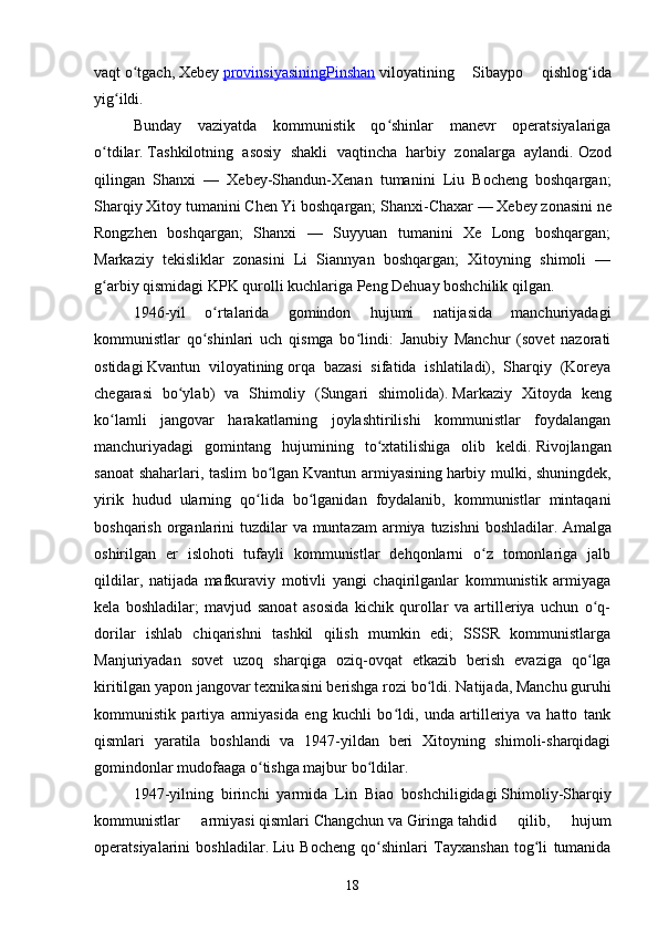 vaqt   o tgach,ʻ   Xebey   provinsiyasining    Pinshan      viloyatining   Sibaypo   qishlog ida	ʻ
yig ildi.	
ʻ
Bunday   vaziyatda   kommunistik   qo shinlar   manevr   operatsiyalariga	
ʻ
o tdilar.	
ʻ   Tashkilotning   asosiy   shakli   vaqtincha   harbiy   zonalarga   aylandi.   Ozod
qilingan   Shanxi   —   Xebey-Shandun-Xenan   tumanini   Liu   Bocheng   boshqargan;
Sharqiy Xitoy tumanini Chen Yi boshqargan;   Shanxi-Chaxar — Xebey zonasini   ne
Rongzhen   boshqargan;   Shanxi   —   Suyyuan   tumanini   Xe   Long   boshqargan;
Markaziy   tekisliklar   zonasini   Li   Siannyan   boshqargan;   Xitoyning   shimoli   —
g arbiy qismidagi KPK qurolli kuchlariga Peng Dehuay boshchilik qilgan.
ʻ
1946-yil   o rtalarida   gomindon   hujumi   natijasida   manchuriyadagi	
ʻ
kommunistlar   qo shinlari   uch   qismga   bo lindi:   Janubiy   Manchur   (sovet   nazorati
ʻ ʻ
ostidagi   Kvantun   viloyatining   orqa   bazasi   sifatida   ishlatiladi),   Sharqiy   (Koreya
chegarasi   bo ylab)   va   Shimoliy   (Sungari   shimolida).	
ʻ   Markaziy   Xitoyda   keng
ko lamli   jangovar   harakatlarning   joylashtirilishi   kommunistlar   foydalangan	
ʻ
manchuriyadagi   gomintang   hujumining   to xtatilishiga   olib   keldi.	
ʻ   Rivojlangan
sanoat shaharlari, taslim bo lgan	
ʻ   Kvantun armiyasining   harbiy mulki, shuningdek,
yirik   hudud   ularning   qo lida   bo lganidan   foydalanib,   kommunistlar   mintaqani	
ʻ ʻ
boshqarish organlarini  tuzdilar  va  muntazam  armiya  tuzishni  boshladilar.   Amalga
oshirilgan   er   islohoti   tufayli   kommunistlar   dehqonlarni   o z   tomonlariga   jalb	
ʻ
qildilar,   natijada   mafkuraviy   motivli   yangi   chaqirilganlar   kommunistik   armiyaga
kela   boshladilar;   mavjud   sanoat   asosida   kichik   qurollar   va   artilleriya   uchun   o q-	
ʻ
dorilar   ishlab   chiqarishni   tashkil   qilish   mumkin   edi;   SSSR   kommunistlarga
Manjuriyadan   sovet   uzoq   sharqiga   oziq-ovqat   etkazib   berish   evaziga   qo lga
ʻ
kiritilgan yapon jangovar texnikasini berishga rozi bo ldi.	
ʻ   Natijada, Manchu guruhi
kommunistik   partiya   armiyasida   eng   kuchli   bo ldi,   unda   artilleriya   va   hatto   tank	
ʻ
qismlari   yaratila   boshlandi   va   1947-yildan   beri   Xitoyning   shimoli-sharqidagi
gomindonlar mudofaaga o tishga majbur bo ldilar.	
ʻ ʻ
1947-yilning   birinchi   yarmida   Lin   Biao   boshchiligidagi   Shimoliy-Sharqiy
kommunistlar   armiyasi   qismlari   Changchun   va   Giringa   tahdid   qilib,   hujum
operatsiyalarini   boshladilar.   Liu   Bocheng   qo shinlari   Tayxanshan   tog li   tumanida	
ʻ ʻ
18 