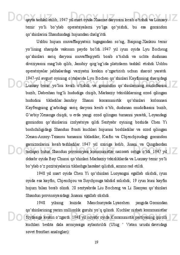 qayta tashkil etilib, 1947 yil mart oyida Xuanxe   daryosini   kesib o tishdi va Lunxayʻ
temir   yo li   bo ylab   operatsiyalarni   yo lga   qo yishdi,   bu   esa   gomindon	
ʻ ʻ ʻ ʻ
qo shinlarini	
ʻ   Shandundagi   hujumdan chalg itdi.	ʻ  
Ushbu   hujum   muvaffaqiyatsiz   tugagandan   so ng,   Baiping-Xankou   temir	
ʻ
yo lining   sharqida   vakuum   paydo   bo ldi.	
ʻ ʻ   1947   yil   iyun   oyida   Lyu   Bocheng
qo shinlari   sariq   daryoni   muvaffaqiyatli   bosib   o tishdi   va   uchta   dushman
ʻ ʻ
diviziyasini   mag lub   qilib,   Janubiy   qirg og ida   platzdarm   tashkil   etishdi.	
ʻ ʻ ʻ   Ushbu
operatsiyalar   jabhalardagi   vaziyatni   keskin   o zgartirish   uchun   sharoit   yaratdi.	
ʻ
1947-yil avgust oyining o rtalarida Lyu Bochen qo shinlari	
ʻ ʻ   Kayfinning   sharqidagi
Lunxay   temir   yo lini   kesib   o tishdi   va   gomindon   qo shinlarining   mudofaasini	
ʻ ʻ ʻ
buzib,   Dabeshan   tog li   hududiga   chiqib,   Markaziy   tekisliklarning   ozod   qilingan	
ʻ
hududini   tikladilar.   Janubiy   Shansi   kommunistik   qo shinlari   kolonnasi	
ʻ
Kayfengning   g arbidagi   sariq   daryoni   kesib   o tib,   dushman   mudofaasini   buzib,	
ʻ ʻ
G arbiy	
ʻ   Xenanga   chiqdi,   u   erda   yangi   ozod   qilingan   tumanni   yaratdi,   Loyandagi
gomindon   qo shinlarini   izolyatsiya   qildi.	
ʻ   Sentyabr   oyining   boshida   Chen   Yi
boshchiligidagi   Shandun   fronti   kuchlari   hujumni   boshladilar   va   ozod   qilingan
Xenan-Anxoy-Tszansu   tumanini   tikladilar,   Kaifin   va   Chjenchjoudagi   gomindon
garnizonlarini   kesib   tashladilar .   1947   yil   oxiriga   kelib,   Jinani   va   Qingdaodan
tashqari   butun   Shandun   provinsiyasi   kommunistlar   nazorati   ostiga   o tdi.	
ʻ   1947   yil
dekabr oyida Bay Chunsi qo shinlari Markaziy tekisliklarda va Lunxay temir yo li	
ʻ ʻ
bo ylab o z pozitsiyalarini tiklashga harakat qilishdi, ammo rad etildi.	
ʻ ʻ
1948   yil   mart   oyida   Chen   Yi   qo shinlari   Luoyangni   egallab   olishdi,   iyun	
ʻ
oyida   esa   kayfin,   Chjenchjou   va   Suychjouga   tahdid   solishdi;   19   iyun   kuni   kayfin
hujum   bilan   bosib   olindi.   20   sentyabrda   Liu   Bocheng   va   Li   Sianyan   qo shinlari	
ʻ
Shandun provinsiyasidagi   Jinanni   egallab olishdi.
1948   yilning   kuzida   Manchuriyada   Lyaoshen   jangida   Gomindan
qo shinlarining yarim millionlik guruhi yo q qilindi.	
ʻ ʻ   Kuchlar nisbati kommunistlar
foydasiga keskin o zgardi.	
ʻ   1948 yil noyabr oyida Kommunistik partiyaning qurolli
kuchlari   beshta   dala   armiyasiga   aylantirildi   ( Ulug   ‘   Vatan   urushi   davridagi
sovet   frontlari   analoglari):
19 