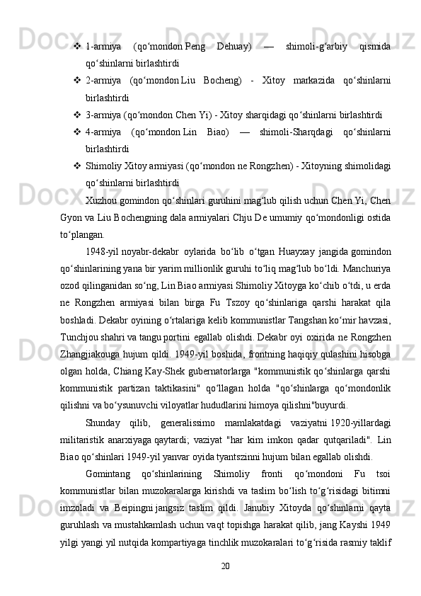  1-armiya   (qo mondonʻ   Peng   Dehuay)   —   shimoli-g arbiy   qismida	ʻ
qo shinlarni birlashtirdi	
ʻ
 2-armiya   (qo mondon	
ʻ   Liu   Bocheng)   -   Xitoy   markazida   qo shinlarni	ʻ
birlashtirdi
 3-armiya (qo mondon	
ʻ   Chen   Yi) - Xitoy sharqidagi qo shinlarni birlashtirdi	ʻ
 4-armiya   (qo mondon	
ʻ   Lin   Biao)   —   shimoli-Sharqdagi   qo shinlarni	ʻ
birlashtirdi
 Shimoliy Xitoy armiyasi (qo mondon ne	
ʻ   Rongzhen) - Xitoyning shimolidagi
qo shinlarni birlashtirdi	
ʻ
Xuzhou gomindon qo shinlari guruhini mag lub qilish uchun Chen Yi, Chen	
ʻ ʻ
Gyon va Liu Bochengning dala armiyalari Chju De umumiy qo mondonligi ostida	
ʻ
to plangan.	
ʻ  
1948-yil   noyabr-dekabr   oylarida   bo lib   o tgan   Huayxay   jangida	
ʻ ʻ   gomindon
qo shinlarining yana bir yarim millionlik guruhi to liq mag lub bo ldi. Manchuriya	
ʻ ʻ ʻ ʻ
ozod qilinganidan so ng, Lin Biao armiyasi Shimoliy Xitoyga ko chib o tdi, u erda	
ʻ ʻ ʻ
ne   Rongzhen   armiyasi   bilan   birga   Fu   Tszoy   qo shinlariga   qarshi   harakat   qila	
ʻ
boshladi.   Dekabr oyining o rtalariga kelib kommunistlar	
ʻ   Tangshan   ko mir havzasi,	ʻ
Tunchjou   shahri   va   tangu   portini  egallab  olishdi.   Dekabr   oyi   oxirida  ne  Rongzhen
Zhangjiakouga hujum qildi.   1949 - yil boshida, frontning haqiqiy qulashini hisobga
olgan holda, Chiang Kay-Shek gubernatorlarga "kommunistik qo shinlarga qarshi	
ʻ
kommunistik   partizan   taktikasini"   qo llagan   holda   "qo shinlarga   qo mondonlik	
ʻ ʻ ʻ
qilishni va bo ysunuvchi viloyatlar hududlarini himoya qilishni"buyurdi.	
ʻ  
Shunday   qilib,   generalissimo   mamlakatdagi   vaziyatni   1920-yillardagi
militaristik   anarxiyaga   qaytardi;   vaziyat   "har   kim   imkon   qadar   qutqariladi".   Lin
Biao qo shinlari 1949-yil yanvar oyida	
ʻ   tyantszinni hujum bilan egallab olishdi.  
Gomintang   qo shinlarining   Shimoliy   fronti   qo mondoni   Fu   tsoi	
ʻ ʻ
kommunistlar   bilan   muzokaralarga  kirishdi  va  taslim   bo lish   to g risidagi   bitimni	
ʻ ʻ ʻ
imzoladi   va   Beipingni   jangsiz   taslim   qildi.   Janubiy   Xitoyda   qo shinlarni   qayta	
ʻ
guruhlash va mustahkamlash uchun vaqt topishga harakat qilib, jang Kayshi 1949
yilgi yangi yil nutqida kompartiyaga tinchlik muzokaralari to g risida rasmiy taklif	
ʻ ʻ
20 