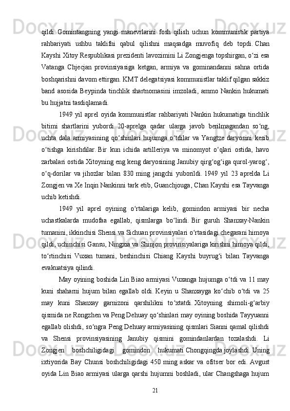 qildi.   Gomintangning   yangi   manevrlarini   fosh   qilish   uchun   kommunistik   partiya
rahbariyati   ushbu   taklifni   qabul   qilishni   maqsadga   muvofiq   deb   topdi.   Chan
Kayshi Xitoy Respublikasi prezidenti lavozimini   Li Zongjenga   topshirgan, o zi esaʻ
Vatanga   Chjecjan   provinsiyasiga   ketgan,   armiya   va   gominandanni   sahna   ortida
boshqarishni davom ettirgan.   KMT delegatsiyasi kommunistlar taklif qilgan sakkiz
band   asosida   Beypinda   tinchlik   shartnomasini   imzoladi,   ammo   Nankin   hukumati
bu hujjatni tasdiqlamadi.
1949   yil   aprel   oyida   kommunistlar   rahbariyati   Nankin   hukumatiga   tinchlik
bitimi   shartlarini   yubordi.   20 - aprelga   qadar   ularga   javob   berilmagandan   so ng,	
ʻ
uchta   dala   armiyasining   qo shinlari   hujumga   o tdilar   va   Yangtze   daryosini   kesib	
ʻ ʻ
o tishga   kirishdilar.	
ʻ   Bir   kun   ichida   artilleriya   va   minomyot   o qlari   ostida,   havo	ʻ
zarbalari ostida Xitoyning eng keng daryosining Janubiy qirg og iga qurol-yarog ,	
ʻ ʻ ʻ
o q-dorilar   va   jihozlar   bilan   830   ming   jangchi   yuborildi.	
ʻ   1949   yil   23   aprelda   Li
Zongjen va   Xe Inqin   Nankinni tark etib,   Guanchjouga, Chan Kayshi esa Tayvanga
uchib ketishdi.
1949   yil   aprel   oyining   o rtalariga   kelib,   gomindon   armiyasi   bir   necha	
ʻ
uchastkalarda   mudofaa   egallab,   qismlarga   bo lindi.	
ʻ   Bir   guruh   Shanxay-Nankin
tumanini, ikkinchisi Shensi va Sichuan provinsiyalari o rtasidagi chegarani himoya	
ʻ
qildi, uchinchisi Gansu, Ningxia va Shinjon provinsiyalariga kirishni himoya qildi,
to rtinchisi   Vuxan   tumani,   beshinchisi   Chiang   Kayshi   buyrug i   bilan   Tayvanga	
ʻ ʻ
evakuatsiya qilindi.
May oyining boshida Lin Biao armiyasi Vuxanga hujumga o tdi va 11 may	
ʻ
kuni   shaharni   hujum   bilan   egallab   oldi.   Keyin   u   Shanxayga   ko chib   o tdi   va   25	
ʻ ʻ
may   kuni   Shanxay   garnizoni   qarshilikni   to xtatdi.	
ʻ   Xitoyning   shimoli-g arbiy	ʻ
qismida ne Rongzhen va Peng Dehuay qo shinlari may oyining boshida Tayyuanni	
ʻ
egallab olishdi, so ngra Peng Dehuay armiyasining qismlari Sianni qamal qilishdi	
ʻ
va   Shensi   provinsiyasining   Janubiy   qismini   gomindanlardan   tozalashdi.   Li
Zongjen   boshchiligidagi   gomindon   hukumati   Chongqingda   joylashdi.   Uning
ixtiyorida   Bay   Chunsi   boshchiligidagi   450   ming   askar   va   ofitser   bor   edi.   Avgust
oyida Lin Biao  armiyasi   ularga qarshi   hujumni  boshladi,  ular  Changshaga  hujum
21 