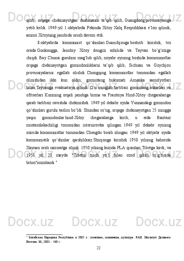 qilib,   orqaga   chekinayotgan   dushmanni   ta’qib   qilib,   Guangdong   provinsiyasiga
yetib   keldi.   1949-yil   1-oktyabrda   Pekinda   Xitoy   Xalq   Respublikasi   e’lon   qilindi,
ammo Xitoyning janubida urush davom etdi.  
8-oktyabrda   kommunist   qo shinlariʻ   Guanchjouga   bostirib   kirishdi,   tez
orada   Gonkongga,   Janubiy   Xitoy   dengizi   sohilida   va   Tayvan   bo g oziga	
ʻ ʻ
chiqdi.   Bay Chunsi guruhini mag lub qilib, noyabr oyining boshida kommunistlar	
ʻ
orqaga   chekinayotgan   gomindonliklarni   ta’qib   qilib,   Sichuan   va   Guychjou
provinsiyalarini   egallab   olishdi.   Chongqing   kommunistlar   tomonidan   egallab
olinishidan   ikki   kun   oldin,   gomintang   hukumati   Amerika   samolyotlari
bilan   Tayvanga   evakuatsiya   qilindi.   O n   minglab   tartibsiz   gomintang   askarlari   va	
ʻ
ofitserlari   Kunming   orqali   janubga   birma   va   Frantsiya   Hind-Xitoy   chegaralariga
qarab tartibsiz ravishda chekinishdi.   1949 yil dekabr oyida Yunnandagi gomindon
qo shinlari guruhi taslim bo ldi.	
ʻ ʻ   Shundan so ng, orqaga chekinayotgan 25 mingga	ʻ
yaqin   gomindonlar   hind-Xitoy   chegaralariga   kirib,   u   erda   frantsuz
mustamlakachiligi   tomonidan   internirovka   qilingan.   1949   yil   dekabr   oyining
oxirida   kommunistlar   tomonidan   Chengdu   bosib   olingan.   1949   yil   oktyabr   oyida
kommunistik   qo shinlar   qarshiliksiz	
ʻ   Shinjonga   kirishdi.   1950   yilning   bahorida
Xaynan oroli nazoratga olindi.   1950 yilning kuzida PLA qismlari   Tibetga kirdi, va
1951   yil   23   mayda   "Tibetni   tinch   yo l   bilan   ozod   qilish   to g risida	
ʻ ʻ ʻ
bitim"imzolandi. 4
4
  Китайская   Народная   Республика   в   2002   г.:   политика,   экономика,   культура.   РАН.   Институт   Дальнего
Востока. М., 2003. - 560 с.
22 