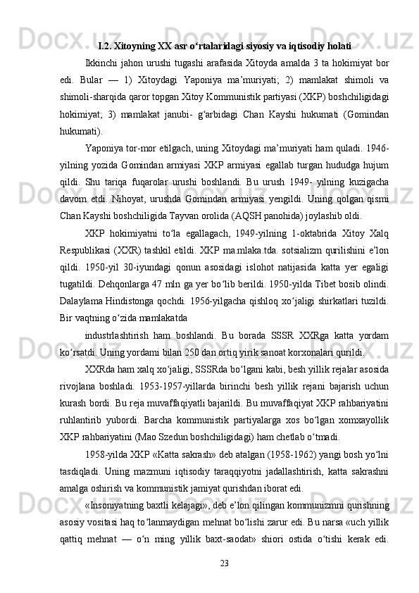 I.2. Xitoyning XX asr o rtalaridagi siyosiy va iqtisodiy holatiʻ
Ikkinchi   jahon  urushi   tugashi   arafasida   Xitoyda  amalda   3   ta  hokimiyat   bor
edi.   Bular   —   1)   Xitoydagi   Yaponiya   ma’muriyati;   2)   mamlakat   shimoli   va
shimoli-sharqida qaror topgan Xitoy Kommunistik partiyasi (XKP) boshchiligidagi
hokimiyat;   3)   mamlakat   janubi-   g arbidagi   Chan   Kayshi   hukumati   (Gomindan	
ʻ
hukumati).
Yaponiya tor-mor etilgach, uning Xitoydagi ma’muriyati ham quladi. 1946-
yilning   yozida   Gomindan   armiyasi   XKP   armiyasi   egallab   turgan   hududga   hujum
qildi.   Shu   tariqa   fuqarolar   urushi   boshlandi.   Bu   urush   1949-   yilning   kuzigacha
davom   etdi.   Nihoyat,   urushda   Gomindan   armiyasi   yengildi.   Uning   qolgan   qismi
Chan Kayshi boshchiligida Tayvan orolida (AQSH panohida) joylashib oldi.
XKP   hokimiyatni   to la   egallagach,   1949-yilning   1-oktabrida   Xitoy   Xalq	
ʻ
Respublikasi  (XXR) tashkil etildi. XKP ma.mlaka.tda. sotsializm qurilishini e’lon
qildi.   1950-yil   30-iyundagi   qonun   asosidagi   islohot   natijasida   katta   yer   egaligi
tugatildi. Dehqonlarga 47 mln ga yer bo lib berildi. 1950-yilda Tibet bosib olindi.	
ʻ
Dalaylama Hindistonga qochdi. 1956-yilgacha qishloq xo jaligi shirkatlari tuzildi.	
ʻ
Bir vaqtning o zida mamlakatda 	
ʻ
industrlashtirish   ham   boshlandi.   Bu   borada   SSSR   XXRga   katta   yordam
ko rsatdi. Uning yordami bilan 250 dan ortiq yirik sanoat korxonalari qurildi.	
ʻ
XXRda ham xalq xo jaligi, SSSRda bo lgani kabi, besh yillik rejalar asosida	
ʻ ʻ
rivojlana   boshladi.   1953-1957-yillarda   birinchi   besh   yillik   rejani   bajarish   uchun
kurash bordi. Bu reja muvaffaqiyatli bajarildi. Bu muvaffaqiyat XKP rahbariyatini
ruhlantirib   yubordi.   Barcha   kommunistik   partiyalarga   xos   bo lgan   xomxayollik	
ʻ
XKP rahbariyatini (Mao Szedun boshchiligidagi) ham chetlab o tmadi.
ʻ
1958-yilda XKP «Katta sakrash» deb atalgan (1958-1962) yangi bosh yo lni	
ʻ
tasdiqladi.   Uning   mazmuni   iqtisodiy   taraqqiyotni   jadallashtirish,   katta   sakrashni
amalga oshirish va kommunistik jamiyat qurishdan iborat edi.
«Insoniyatning baxtli kelajagi», deb e’lon qilingan kommunizmni qurishning
asosiy vositasi haq to lanmaydigan mehnat bo lishi zarur edi. Bu narsa «uch yillik	
ʻ ʻ
qattiq   mehnat   —   o n   ming   yillik   baxt-saodat»   shiori   ostida   o tishi   kerak   edi.
ʻ ʻ
23 