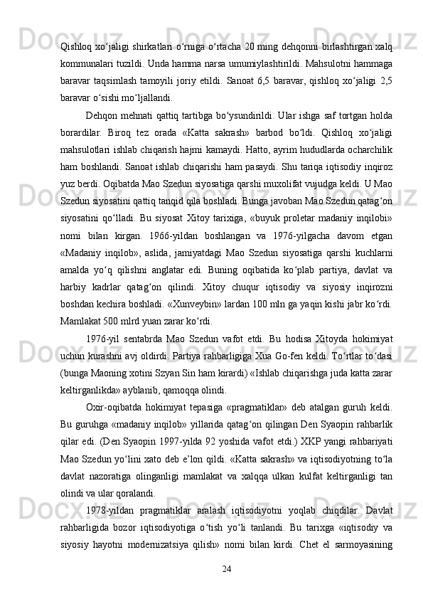 Qishloq xo jaligi shirkatlari  o rniga o rtacha 20 ming dehqonni  birlashtirgan xalqʻ ʻ ʻ
kommunalari tuzildi. Unda hamma narsa umumiylashtirildi. Mahsulotni hammaga
baravar   taqsimlash   tamoyili   joriy   etildi.   Sanoat   6,5   baravar,   qishloq   xo jaligi   2,5	
ʻ
baravar o sishi mo ljallandi.	
ʻ ʻ
Dehqon mehnati qattiq tartibga bo ysundirildi. Ular  ishga saf  tortgan holda	
ʻ
borardilar.   Biroq   tez   orada   «Katta   sakrash»   barbod   bo ldi.   Qishloq   xo jaligi	
ʻ ʻ
mahsulotlari ishlab chiqarish hajmi kamaydi. Hatto, ayrim hududlarda ocharchilik
ham boshlandi. Sanoat ishlab chiqarishi ham pasaydi. Shu tariqa iqtisodiy inqiroz
yuz berdi. Oqibatda Mao Szedun siyosatiga qarshi muxolifat vujudga keldi. U Mao
Szedun siyosatini qattiq tanqid qila boshladi. Bunga javoban Mao Szedun qatag on	
ʻ
siyosatini   qo lladi.   Bu   siyosat   Xitoy   tarixiga,   «buyuk   proletar   madaniy   inqilobi»	
ʻ
nomi   bilan   kirgan.   1966-yildan   boshlangan   va   1976-yilgacha   davom   etgan
«Madaniy   inqilob»,   aslida,   jamiyatdagi   Mao   Szedun   siyosatiga   qarshi   kuchlarni
amalda   yo q   qilishni   anglatar   edi.   Buning   oqibatida   ko plab   partiya,   davlat   va	
ʻ ʻ
harbiy   kadrlar   qatag on   qilindi.   Xitoy   chuqur   iqtisodiy   va   siyosiy   inqirozni	
ʻ
boshdan kechira boshladi. «Xunveybin» lardan 100 mln ga yaqin kishi jabr ko rdi.	
ʻ
Mamlakat 500 mlrd yuan zarar ko rdi.	
ʻ
1976-yil   sentabrda   Mao   Szedun   vafot   etdi.   Bu   hodisa   Xitoyda   hokimiyat
uchun kurashni avj oldirdi. Partiya rahbarligiga Xua Go-fen keldi. To rtlar to dasi	
ʻ ʻ
(bunga Maoning xotini Szyan Sin ham kirardi) «Ishlab chiqarishga juda katta zarar
keltirganlikda» ayblanib, qamoqqa olindi.
Oxir-oqibatda   hokimiyat   tepasiga   «pragmatiklar»   deb   atalgan   guruh   keldi.
Bu guruhga «madaniy inqilob» yillarida qatag on qilingan Den Syaopin rahbarlik	
ʻ
qilar edi. (Den Syaopin 1997-yilda 92 yoshida vafot etdi.) XKP yangi rahbariyati
Mao Szedun yo lini xato deb e’lon qildi. «Katta sakrash» va iqtisodiyotning to la	
ʻ ʻ
davlat   nazoratiga   olinganligi   mamlakat   va   xalqqa   ulkan   kulfat   keltirganligi   tan
olindi va ular qoralandi.	
 
1978-yildan   pragmatiklar   aralash   iqtisodiyotni   yoqlab   chiqdilar.   Davlat
rahbarligida   bozor   iqtisodiyotiga   o tish   yo li   tanlandi.   Bu   tarixga   «iqtisodiy   va	
ʻ ʻ
siyosiy   hayotni   modernizatsiya   qilish»   nomi   bilan   kirdi.   Chet   el   sarmoyasining
24