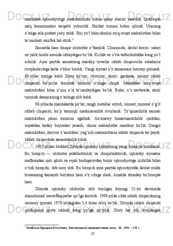 mamlakat   iqtisodiyotiga   joylashtirilishi   uchun   qulay   sharoit   yaratildi.   Qishloqda
xalq   kommunalari   tarqatib   yuborildi.   Shirkat   tuzumi   bekor   qilindi.   Ularning
o rniga oila pudrati joriy etildi. Shu yo l bilan aholini oziq-ovqat mahsulotlari bilanʻ ʻ
ta’minlash vazifasi hal etildi. 5
Sanoatda  ham  chuqur  islohotlar   o tkazildi.  Chunonchi,  davlat   korxo-  nalari	
ʻ
xo jalik hisobi asosida ishlaydigan bo ldi. Kichik va o rta tadbirkorlikka keng yo l	
ʻ ʻ ʻ ʻ
ochildi.   Ayni   paytda   sanoatning   maishiy   tovarlar   ishlab   chiqaruvchi   sohalarini
rivojlantirishga katta e’tibor berildi. Yangi siyosat o z samarasini bermay qolmadi.	
ʻ
80-yillar   oxiriga   kelib   Xitoy   ko mir,   televizor,   shoyi-   gazlama,   sement   ishlab	
ʻ
chiqarish   bo yicha   dunyoda   birinchi   o ringa   chiqdi.   Mamlakat   oziq-ovqat	
ʻ ʻ
mahsulotlari   bilan   o zini   o zi   ta’minlaydigan   bo ldi.   Bular,   o z   navbatida,   aholi	
ʻ ʻ ʻ ʻ
turmush darajasining o sishiga olib keldi.	
ʻ
90-yillarda mamlakatda po lat, rangli metallar eritish, sement, mineral o g it	
ʻ ʻ ʻ
ishlab   chiqarish,   ko p   tarmoqli   mashinasozlik   rivojlandi.   To qimachilik   sanoati	
ʻ ʻ
mahsulotlari   jahon   bozorini   egalladi.   An’anaviy   hunarmandchilik:   ipakdan,
suyakdan   badiiy   buyumlar   yasash,   chinni   mahsulotlar   mashhur   bo ldi.   Dengiz	
ʻ
mahsulotlari, dorivor o simliklar, yog och mahsulotlarni ishlab chiqarish ko paydi.	
ʻ ʻ ʻ
Ishlab chiqarishda samaradorlik oshdi.
1992-yildan boshlab Xitoyda iqtisodiy islohotning yangi bosqichi boshlandi.
Bu   bosqich   —   islohotni   jadallashtirish   va   chuqurlashtirish,   iqtisodiy   siyosatni
mafkuradan  xoli  qilish  va  rejali   boshqaruvdan  bozor   iqtisodiyotiga  izchillik bilan
o tish bosqichi, deb nom  oldi. Bu bosqich ayni  paytda iqtisodiyotda davlat mulki	
ʻ
hissasining   kamayib   borishini   ham   o z   ichiga   oladi.   Amalda   shunday   bo lmoqda	
ʻ ʻ
ham.
Xitoyda   iqtisodiy   islohotlar   olib   borilgan   keyingi   25-yil   davomida
olamshumul muvaffaqiyatlar qo lga kiritildi. 1998-yilda ichki ishlab chiqarishning	
ʻ
umumiy   qiymati   1978-yildagidan   5,4   hissa   ortiq   bo ldi.   Xitoyda   ishlab   chiqarish	
ʻ
qoldiqlarini   qayta   ishlash   keng   yo lga   qo yildi.   Xitoy   har   yili   rivojlangan	
ʻ ʻ
5
 Китайская Народная Республика. Конституция и законодательные акты. - М., 1984. – 350 с.
25 