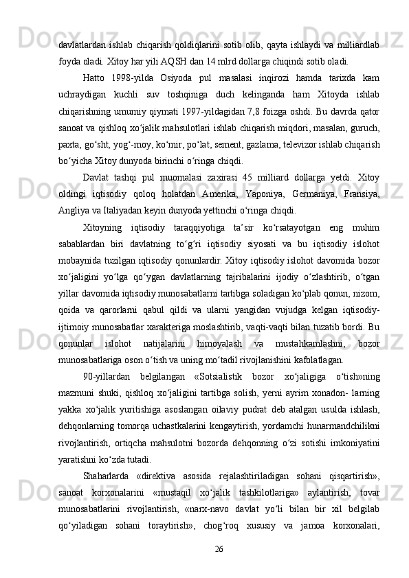 davlatlardan   ishlab   chiqarish   qoldiqlarini   sotib   olib,   qayta   ishlaydi   va   milliardlab
foyda oladi. Xitoy har yili AQSH dan 14 mlrd dollarga chiqindi sotib oladi.
Hatto   1998-yilda   Osiyoda   pul   masalasi   inqirozi   hamda   tarixda   kam
uchraydigan   kuchli   suv   toshqiniga   duch   kelinganda   ham   Xitoyda   ishlab
chiqarishning umumiy qiymati 1997-yildagidan 7,8 foizga oshdi. Bu davrda qator
sanoat va qishloq xo jalik mahsulotlari ishlab chiqarish miqdori, masalan, guruch,ʻ
paxta, go sht, yog -moy, ko mir, po lat, sement, gazlama, televizor ishlab chiqarish	
ʻ ʻ ʻ ʻ
bo yicha Xitoy dunyoda birinchi o ringa chiqdi.	
ʻ ʻ
Davlat   tashqi   pul   muomalasi   zaxirasi   45   milliard   dollarga   yetdi.   Xitoy
oldingi   iqtisodiy   qoloq   holatdan   Amerika,   Yaponiya,   Germaniya,   Fransiya,
Angliya va Italiyadan keyin dunyoda yettinchi o ringa chiqdi.	
ʻ
Xitoyning   iqtisodiy   taraqqiyotiga   ta’sir   ko rsatayotgan   eng   muhim	
ʻ
sabablardan   biri   davlatning   to g ri   iqtisodiy   siyosati   va   bu   iqtisodiy   islohot	
ʻ ʻ
mobaynida tuzilgan iqtisodiy qonunlardir. Xitoy iqtisodiy islohot davomida bozor
xo jaligini   yo lga   qo ygan   davlatlarning   tajribalarini   ijodiy   o zlashtirib,   o tgan	
ʻ ʻ ʻ ʻ ʻ
yillar davomida iqtisodiy munosabatlarni tartibga soladigan ko plab qonun, nizom,	
ʻ
qoida   va   qarorlarni   qabul   qildi   va   ularni   yangidan   vujudga   kelgan   iqtisodiy-
ijtimoiy munosabatlar xarakteriga moslashtirib, vaqti-vaqti bilan tuzatib bordi. Bu
qonunlar   islohot   natijalarini   himoyalash   va   mustahkamlashni,   bozor
munosabatlariga oson o tish va uning mo tadil rivojlanishini kafolatlagan.	
ʻ ʻ
90-yillardan   belgilangan   «Sotsialistik   bozor   xo jaligiga   o tish»ning	
ʻ ʻ
mazmuni   shuki,   qishloq   xo jaligini   tartibga   solish,   yerni   ayrim   xonadon-   larning	
ʻ
yakka   xo jalik   yuritishiga   asoslangan   oilaviy   pudrat   deb   atalgan   usulda   ishlash,	
ʻ
dehqonlarning tomorqa uchastkalarini kengaytirish, yordamchi hunarmandchilikni
rivojlantirish,   ortiqcha   mahsulotni   bozorda   dehqonning   o zi   sotishi   imkoniyatini	
ʻ
yaratishni ko zda tutadi.	
ʻ
Shaharlarda   «direktiva   asosida   rejalashtiriladigan   sohani   qisqartirish»,
sanoat   korxonalarini   «mustaqil   xo jalik   tashkilotlariga»   aylantirish,   tovar	
ʻ
munosabatlarini   rivojlantirish,   «narx-navo   davlat   yo li   bilan   bir   xil   belgilab	
ʻ
qo yiladigan   sohani   toraytirish»,   chog roq   xususiy   va   jamoa   korxonalari,	
ʻ ʻ
26 