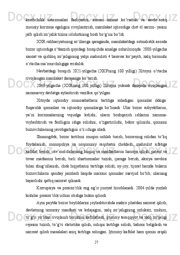 kosibchilik   ustaxonalari   faoliyatini,   asosan   xizmat   ko rsatish   va   savdo-sotiqʻ
xususiy korxona egaligini rivojlantirish, mamlakat iqtisodiga chet el sarmo- yasini
jalb qilish xo jalik tizimi islohotining bosh bo g ini bo ldi.	
ʻ ʻ ʻ ʻ
XXR rahbariyatining so zlariga qaraganda, mamlakatdagi sotsialistik asosda	
ʻ
bozor iqtisodiga o tkazish quyidagi bosqichda amalga oshirilmoqda: 2000-yilgacha	
ʻ
sanoat va qishloq xo jaligining yalpi mahsuloti 4 baravar ko payib, xalq turmushi	
ʻ ʻ
o rtacha ma’murchiligiga erishildi.	
ʻ
Navbatdagi   bosqich   2021-yilgacha   (XKPning   100   yilligi)   Xitoyni   o rtacha	
ʻ
rivojlangan mamlakat darajasiga ko tarish.	
ʻ
2049-yilgacha   (XXRning   100   yilligi)   Xitoyni   yuksak   darajada   rivojlangan
zamonaviy davlatga aylantirish vazifasi qo yilgan.	
ʻ
Xitoyda   iqtisodiy   munosabatlarni   tartibga   soladigan   qonunlar   ikkiga:
fuqarolik   qonunlari   va   iqtisodiy   qonunlarga   bo linadi.   Ular   bozor   subyektlarini,	
ʻ
ya’ni   korxonalarning   vujudga   kelishi,   ularni   boshqarish   ishlarini   zamona-
viylashtirish   va   faolligini   ishga   solishni,   o zgartirilishi,   bekor   qilinishi,   qonunni	
ʻ
buzuvchilarning javobgarligini o z ichiga oladi.	
ʻ
Shuningdek,   bozor   tartibini   muqim   ushlab   turish,   bozorning   rolidan   to liq	
ʻ
foydalanish,   monopoliya   va   noqonuniy   raqobatni   cheklash,   mahsulot   sifatiga
kafolat berish, iste’molchilarning huquq va manfaatlarini himoya qilish, patent va
tovar   markasini   berish,   turli   shartnomalar   tuzish,   ijaraga   berish,   aksiya   savdosi
bilan shug ullanish, chek hujjatlarini  tartibga solish, uy-joy, tijorat  hamda bularni	
ʻ
buzuvchilarni   qanday   jazolash   haqida   maxsus   qonunlar   mavjud   bo lib,   ularning	
ʻ
bajarilishi qattiq nazorat qilinadi.	
 
Korrupsiya   va   poraxo rlik   eng   og ir   jinoyat   hisoblanadi.   2004-yilda   yuzlab	
ʻ ʻ
kishilar poraxo rlik uchun otishga hukm qilindi.	
ʻ
Ayni paytda bozor boyliklarini joylashtirishda makro jihatdan nazorat qilish,
davlatning   umumiy   manfaati   va   kelajagini,   xalq   xo jaligining   uzluksiz,   muhim,	
ʻ
to g ri yo ldan rivojlanib borishini kafolatlash, ijtimoiy taraqqiyot va xalq xo jaligi	
ʻ ʻ ʻ ʻ
rejasini   tuzish,   to g ri   statistika   qilish,   soliqni   tartibga   solish,   bahoni   belgilash   va	
ʻ ʻ
nazorat qilish masalalari aniq tartibga solingan. Ijtimoiy kafolat ham qonun orqali
27 