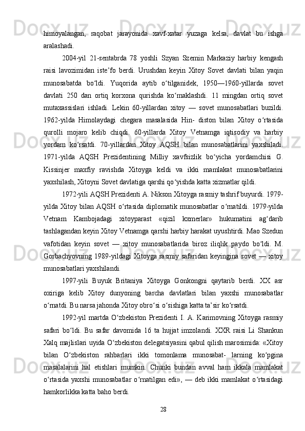 himoyalangan,   raqobat   jarayonida   xavf-xatar   yuzaga   kelsa,   davlat   bu   ishga
aralashadi.
2004-yil   21-sentabrda   78   yoshli   Szyan   Szemin   Markaziy   harbiy   kengash
raisi   lavozimidan   iste’fo   berdi.   Urushdan   keyin   Xitoy   Sovet   davlati   bilan   yaqin
munosabatda   bo ldi.   Yuqorida   aytib   o tilganidek,   1950—1960-yillarda   sovetʻ ʻ
davlati   250   dan   ortiq   korxona   qurishda   ko maklashdi.   11   mingdan   ortiq   sovet	
ʻ
mutaxassislari   ishladi.   Lekin   60-yillardan   xitoy   —   sovet   munosabatlari   buzildi.
1962-yilda   Himolaydagi   chegara   masalasida   Hin-   diston   bilan   Xitoy   o rtasida	
ʻ
qurolli   mojaro   kelib   chiqdi.   60-yillarda   Xitoy   Vetnamga   iqtisodiy   va   harbiy
yordam   ko rsatdi.   70-yillardan   Xitoy   AQSH   bilan   munosabatlarini   yaxshiladi.	
ʻ
1971-yilda   AQSH   Prezidentining   Milliy   xavfsizlik   bo yicha   yordamchisi   G.	
ʻ
Kissinjer   maxfiy   ravishda   Xitoyga   keldi   va   ikki   mamlakat   munosabatlarini
yaxshilash, Xitoyni Sovet davlatiga qarshi qo yishda katta xizmatlar qildi.	
ʻ
1972-yili AQSH Prezidenti A. Nikson Xitoyga rasmiy tashrif buyurdi. 1979-
yilda  Xitoy   bilan  AQSH   o rtasida   diplomatik  munosabatlar   o rnatildi.   1979-yilda	
ʻ ʻ
Vetnam   Kambojadagi   xitoyparast   «qizil   kxmerlar»   hukumatini   ag darib	
ʻ
tashlagandan keyin Xitoy Vetnamga qarshi harbiy harakat uyushtirdi. Mao Szedun
vafotidan   keyin   sovet   —   xitoy   munosabatlarida   biroz   iliqlik   paydo   bo ldi.   M.	
ʻ
Gorbachyovning   1989-yildagi  Xitoyga  rasmiy  safaridan  keyingina   sovet  —  xitoy
munosabatlari yaxshilandi.
1997-yili   Buyuk   Britaniya   Xitoyga   Gonkongni   qaytarib   berdi.   XX   asr
oxiriga   kelib   Xitoy   dunyoning   barcha   davlatlari   bilan   yaxshi   munosabatlar
o rnatdi. Bu narsa jahonda Xitoy obro si o sishiga katta ta’sir ko rsatdi.	
ʻ ʻ ʻ ʻ
1992-yil   martda   O zbekiston   Prezidenti   I.   A.   Karimovning   Xitoyga   rasmiy	
ʻ
safari   bo ldi.   Bu   safar   davomida   16   ta   hujjat   imzolandi.   XXR   raisi   Li   Shankun	
ʻ
Xalq majlislari uyida O zbekiston delegatsiyasini qabul qilish marosimida: «Xitoy	
ʻ
bilan   O zbekiston   rahbarlari   ikki   tomonlama   munosabat-   larning   ko pgina	
ʻ ʻ
masalalarini   hal   etishlari   mumkin.   Chunki   bundan   avval   ham   ikkala   mamlakat
o rtasida   yaxshi   munosabatlar   o rnatilgan   edi»,   —   deb   ikki   mamlakat   o rtasidagi	
ʻ ʻ ʻ
hamkorlikka katta baho berdi.	
 
28 