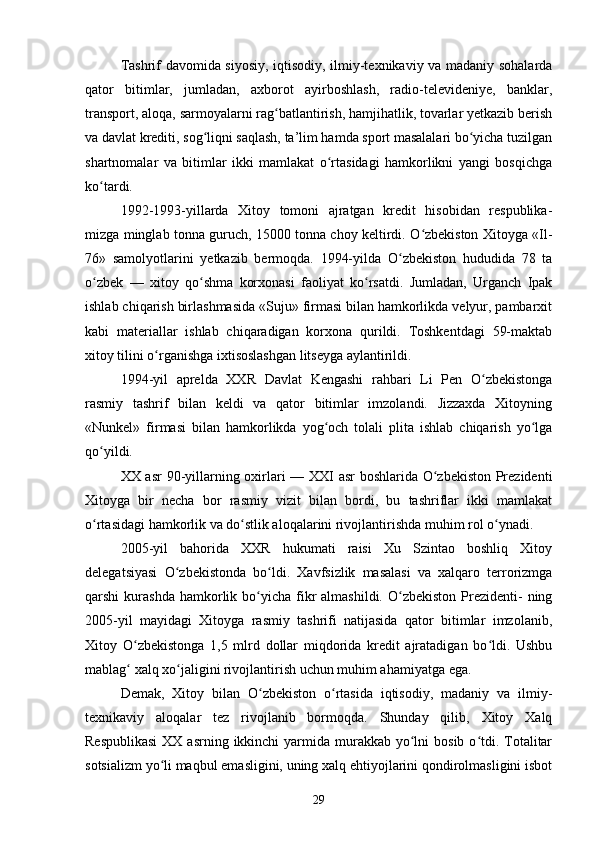 Tashrif davomida siyosiy, iqtisodiy, ilmiy-texnikaviy va madaniy sohalarda
qator   bitimlar,   jumladan,   axborot   ayirboshlash,   radio-televideniye,   banklar,
transport, aloqa, sarmoyalarni rag batlantirish, hamjihatlik, tovarlar yetkazib berishʻ
va davlat krediti, sog liqni saqlash, ta’lim hamda sport masalalari bo yicha tuzilgan	
ʻ ʻ
shartnomalar   va   bitimlar   ikki   mamlakat   o rtasidagi   hamkorlikni   yangi   bosqichga	
ʻ
ko tardi.	
ʻ
1992-1993-yillarda   Xitoy   tomoni   ajratgan   kredit   hisobidan   respublika-
mizga minglab tonna guruch, 15000 tonna choy keltirdi. O zbekiston Xitoyga «Il-	
ʻ
76»   samolyotlarini   yetkazib   bermoqda.   1994-yilda   O zbekiston   hududida   78   ta	
ʻ
o zbek   —   xitoy   qo shma   korxonasi   faoliyat   ko rsatdi.   Jumladan,   Urganch   Ipak	
ʻ ʻ ʻ
ishlab chiqarish birlashmasida «Suju» firmasi bilan hamkorlikda velyur, pambarxit
kabi   materiallar   ishlab   chiqaradigan   korxona   qurildi.   Toshkentdagi   59-maktab
xitoy tilini o rganishga ixtisoslashgan litseyga aylantirildi.	
ʻ
1994-yil   aprelda   XXR   Davlat   Kengashi   rahbari   Li   Pen   O zbekistonga	
ʻ
rasmiy   tashrif   bilan   keldi   va   qator   bitimlar   imzolandi.   Jizzaxda   Xitoyning
«Nunkel»   firmasi   bilan   hamkorlikda   yog och   tolali   plita   ishlab   chiqarish   yo lga	
ʻ ʻ
qo yildi.	
ʻ
XX asr  90-yillarning oxirlari — XXI asr boshlarida O zbekiston Prezidenti	
ʻ
Xitoyga   bir   necha   bor   rasmiy   vizit   bilan   bordi,   bu   tashriflar   ikki   mamlakat
o rtasidagi hamkorlik va do stlik aloqalarini rivojlantirishda muhim rol o ynadi.	
ʻ ʻ ʻ
2005-yil   bahorida   XXR   hukumati   raisi   Xu   Szintao   boshliq   Xitoy
delegatsiyasi   O zbekistonda   bo ldi.   Xavfsizlik   masalasi   va   xalqaro   terrorizmga	
ʻ ʻ
qarshi  kurashda  hamkorlik bo yicha  fikr  almashildi.  O zbekiston  Prezidenti-   ning	
ʻ ʻ
2005-yil   mayidagi   Xitoyga   rasmiy   tashrifi   natijasida   qator   bitimlar   imzolanib,
Xitoy   O zbekistonga   1,5   mlrd   dollar   miqdorida   kredit   ajratadigan   bo ldi.   Ushbu	
ʻ ʻ
mablag  xalq xo jaligini rivojlantirish uchun muhim ahamiyatga ega.
ʻ ʻ
Demak,   Xitoy   bilan   O zbekiston   o rtasida   iqtisodiy,   madaniy   va   ilmiy-	
ʻ ʻ
texnikaviy   aloqalar   tez   rivojlanib   bormoqda.   Shunday   qilib,   Xitoy   Xalq
Respublikasi  XX asrning  ikkinchi  yarmida murakkab yo lni  bosib o tdi. Totalitar	
ʻ ʻ
sotsializm yo li maqbul emasligini, uning xalq ehtiyojlarini qondirolmasligini isbot	
ʻ
29 