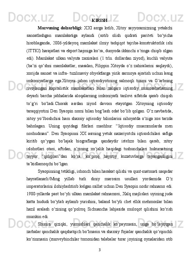 KIRISH
Mazvuning   dolzarbligi:   XXI   asrga   kelib,   Xitoy   sayyoramizning   yetakchi
sanoatlashgan   mamlakatiga   aylandi   (sotib   olish   qudrati   pariteti   bo yichaʻ
hisoblaganda,   2006-yildayoq   mamlakat   ilmiy   tadqiqot   tajriba-konstruktorlik   ishi
(ITTKI) harajatlari va ekport hajmiga ko ra, dunyoda ikkinchi o ringa chiqib olgan	
ʻ ʻ
edi).   Mamlakat   ulkan   valyuta   zaxiralari   (1   trln.   dollardan   ziyod),   kuchli   valyuta
(ba zi   qo shni   mamlakatlar,   masalan,   Filippin   Xitoyda   o z   zahiralarini   saqlaydi),	
ʼ ʻ ʻ
xorijda sanoat va infra- tuzilmaviy obyektlarga yirik sarmoya ajratish uchun keng
imkoniyatlarga   ega.Xitoyni   jahon   iqtisodiyotining   salmoqli   tizimi   va   G arbning	
ʻ
rivojlangan   kapitalistik   mamlakatlari   bilan   xalqaro   iqtisodiy   munosabatlarning
deyarli   barcha   jabhalarida   aloqalarning   imkoniyatli   tanlovi   sifatida   qarab   chiqish
to g ri   bo ladi.Chorak   asrdan   ziyod   davom   etayotgan   Xitoyning   iqtisodiy	
ʻ ʻ ʻ
taraqqiyotini Den Syaopin nomi bilan bog lash odat bo lib qolgan. O z navbatida,	
ʻ ʻ ʻ
xitoy  yo lboshchisi   ham   shaxsiy   iqtisodiy   bilimlarini   nihoyatda  o ziga   xos   tarzda	
ʻ ʻ
baholagan.   Uning   quyidagi   fikrlari   mashhur:   “Iqtisodiy   muammolarda   men
noshudman”.   Den   Syaopinni   XX   asrning   yetuk   nazariyotchi   iqtisodchilari   safiga
kiritib   qo ygan   bo lajak   biograflarga   qandaydir   istehzo   bilan   qarab,   xitoy	
ʻ ʻ
islohotlari   otasi,   aftidan,   o zining   xo jalik   haqidagi   tushunchalari   hukumatning	
ʻ ʻ
tayyor   “qoliplari”dan   ko ra,   ko proq   hayotiy   kuzatuvlarga   tayanganligini
ʻ ʻ
ta kidlamoqchi bo lgan. 	
ʼ ʻ
Syaopinning tetikligi, ishonch bilan harakat qilishi va qunt-matonati naqadar
hayratlanarli!Ming   yillab   turli   diniy   marosim   usullari   yordamida   O z	
ʻ
imperatorlarini ilohiylashtirib kelgan millat uchun Den Syaopin nodir rahnamo edi.
1980-yillarda past bo yli ulkan mamlakat rahnamosi, Xalq majlislari uyining juda	
ʻ
katta   hududi   bo ylab   aylanib   yurishini,   baland   bo yli   chet   ellik   mehmonlar   bilan	
ʻ ʻ
hazil   aralash   o zining   qo polroq   Sichuancha   lahjasida   muloqot   qilishini   ko rish
ʻ ʻ ʻ
mumkin edi.
Shunisi   qiziqki,   yumushlari   qanchalik   ko paymasin,   unga   bo layotgan	
ʻ ʻ
zarbalar qanchalik qaqshatqich bo lmasin va shaxsiy fojialar qanchalik qo rqinchli	
ʻ ʻ
ko rinmasin   (xunveybinchilar   tomonidan  talabalar   turar   joyining   oynalaridan   otib	
ʻ
3 