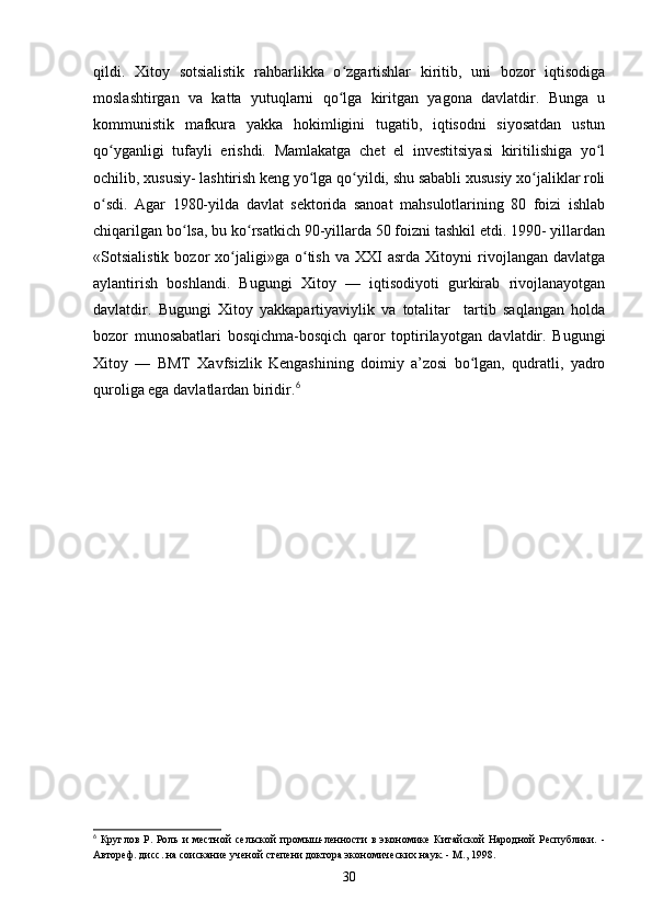 qildi.   Xitoy   sotsialistik   rahbarlikka   o zgartishlar   kiritib,   uni   bozor   iqtisodigaʻ
moslashtirgan   va   katta   yutuqlarni   qo lga   kiritgan   yagona   davlatdir.   Bunga   u
ʻ
kommunistik   mafkura   yakka   hokimligini   tugatib,   iqtisodni   siyosatdan   ustun
qo yganligi   tufayli   erishdi.   Mamlakatga   chet   el   investitsiyasi   kiritilishiga   yo l	
ʻ ʻ
ochilib, xususiy- lashtirish keng yo lga qo yildi, shu sababli xususiy xo jaliklar roli	
ʻ ʻ ʻ
o sdi.   Agar   1980-yilda   davlat   sektorida   sanoat   mahsulotlarining   80   foizi   ishlab	
ʻ
chiqarilgan bo lsa, bu ko rsatkich 90-yillarda 50 foizni tashkil etdi. 1990- yillardan	
ʻ ʻ
«Sotsialistik   bozor   xo jaligi»ga   o tish   va  XXI   asrda   Xitoyni   rivojlangan   davlatga	
ʻ ʻ
aylantirish   boshlandi.   Bugungi   Xitoy   —   iqtisodiyoti   gurkirab   rivojlanayotgan
davlatdir.   Bugungi   Xitoy   yakkapartiyaviylik   va   totalitar     tartib   saqlangan   holda
bozor   munosabatlari   bosqichma-bosqich   qaror   toptirilayotgan   davlatdir.   Bugungi
Xitoy   —   BMT   Xavfsizlik   Kengashining   doimiy   a’zosi   bo lgan,   qudratli,   yadro	
ʻ
quroliga ega davlatlardan biridir. 6
6
  Круглов   Р.   Роль   и   местной   сельской   промыш-ленности   в   экономике   Китайской   Народной   Республики.   -
Автореф. дисс. на соискание ученой степени доктора экономических наук. - М., 1998.
30 