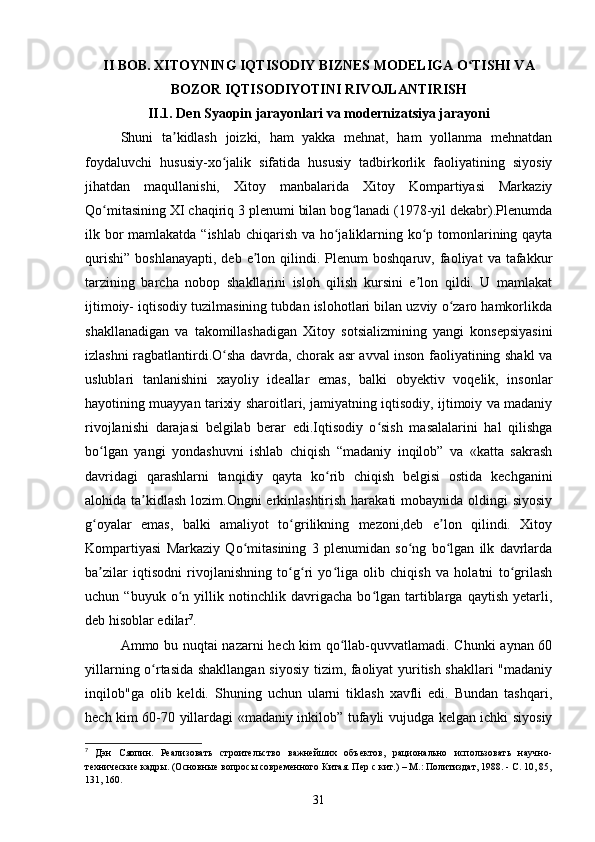 II BOB. XITOYNING IQTISODIY BIZNES MODELIGA O TISHI VAʻ
BOZOR IQTISODIYOTINI RIVOJLANTIRISH
II.1. Den Syaopin jarayonlari va modernizatsiya jarayoni
Shuni   ta kidlash   joizki,   ham   yakka   mehnat,   ham   yollanma   mehnatdan	
ʼ
foydaluvchi   hususiy-xo jalik   sifatida   hususiy   tadbirkorlik   faoliyatining   siyosiy	
ʻ
jihatdan   maqullanishi,   Xitoy   manbalarida   Xitoy   Kompartiyasi   Markaziy
Qo mitasining XI chaqiriq 3 plenumi bilan bog lanadi (1978-yil dekabr).Plenumda	
ʻ ʻ
ilk bor  mamlakatda “ishlab chiqarish va ho jaliklarning ko p tomonlarining qayta	
ʻ ʻ
qurishi”   boshlanayapti,   deb  e lon  qilindi.  Plenum   boshqaruv,  faoliyat   va  tafakkur	
ʼ
tarzining   barcha   nobop   shakllarini   isloh   qilish   kursini   e lon   qildi.   U   mamlakat	
ʼ
ijtimoiy- iqtisodiy tuzilmasining tubdan islohotlari bilan uzviy o zaro hamkorlikda	
ʻ
shakllanadigan   va   takomillashadigan   Xitoy   sotsializmining   yangi   konsepsiyasini
izlashni ragbatlantirdi.O sha davrda, chorak asr avval inson faoliyatining shakl va	
ʻ
uslublari   tanlanishini   xayoliy   ideallar   emas,   balki   obyektiv   voqelik,   insonlar
hayotining muayyan tarixiy sharoitlari, jamiyatning iqtisodiy, ijtimoiy va madaniy
rivojlanishi   darajasi   belgilab   berar   edi.Iqtisodiy   o sish   masalalarini   hal   qilishga	
ʻ
bo lgan   yangi   yondashuvni   ishlab   chiqish   “madaniy   inqilob”   va   «katta   sakrash	
ʻ
davridagi   qarashlarni   tanqidiy   qayta   ko rib   chiqish   belgisi   ostida   kechganini	
ʻ
alohida ta kidlash lozim.Ongni  erkinlashtirish harakati  mobaynida oldingi siyosiy	
ʼ
g oyalar   emas,   balki   amaliyot   to grilikning   mezoni,deb   e lon   qilindi.   Xitoy	
ʻ ʻ ʼ
Kompartiyasi   Markaziy   Qo mitasining   3   plenumidan   so ng   bo lgan   ilk   davrlarda	
ʻ ʻ ʻ
ba zilar   iqtisodni   rivojlanishning   to g ri   yo liga   olib   chiqish   va   holatni   to grilash	
ʼ ʻ ʻ ʻ ʻ
uchun   “buyuk   o n   yillik   notinchlik   davrigacha   bo lgan   tartiblarga   qaytish   yetarli,	
ʻ ʻ
deb hisoblar edilar 7
.
Ammo bu nuqtai nazarni hech kim qo llab-quvvatlamadi. Chunki  aynan 60	
ʻ
yillarning o rtasida shakllangan siyosiy tizim, faoliyat yuritish shakllari "madaniy	
ʻ
inqilob"ga   olib   keldi.   Shuning   uchun   ularni   tiklash   xavfli   edi.   Bundan   tashqari,
hech kim 60-70 yillardagi «madaniy inkilob” tufayli vujudga kelgan ichki siyosiy
7
  Дэн   Сяопин.   Реализовать   строительство   важнейших   объектов,   рационально   использовать   научно-
технические кадры. (Основные вопросы современного Китая. Пер с кит.) – М.: Политиздат, 1988. - С. 10, 85,
131, 160.
31 