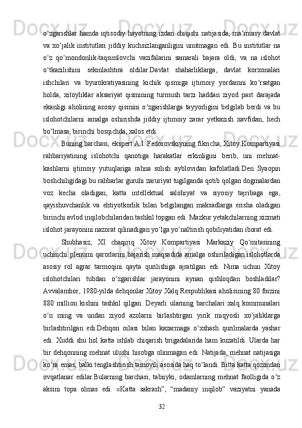 o zgarishlar hamda iqtisodiy hayotning izdan chiqishi natijasida, ma muriy davlatʻ ʼ
va  xo jalik  institutlari  jiddiy  kuchsizlanganligini   unutmagan   edi.  Bu  institutlar   na	
ʻ
o z   qo mondonlik-taqsimlovchi   vazifalarini   samarali   bajara   oldi,   va   na   islohot	
ʻ ʻ
o tkazilishini   sekinlashtira   oldilar.Davlat   shaharliklarga,   davlat   korxonalari
ʻ
ishchilari   va   byurokratiyasining   kichik   qismiga   ijtimoiy   yordamni   ko rsatgan	
ʻ
holda,   xitoyliklar   aksariyat   qismining   turmush   tarzi   haddan   ziyod   past   darajada
ekanligi   aholining   asosiy   qismini   o zgarishlarga   tayyorligini   belgilab   berdi   va   bu	
ʻ
islohotchilarni   amalga   oshirishda   jiddiy   ijtimoiy   zarar   yetkazish   xavfidan,   hech
bo lmasa, birinchi bosqichda, xalos etdi.	
ʻ
Buning barchasi, ekspert A.I. Fedorovskiyning fikricha, Xitoy Kompartiyasi
rahbariyatining   islohotchi   qanotiga   harakatlar   erkinligini   berib,   uni   mehnat-
kashlarni   ijtimoiy   yutuqlariga   rahna   solish   ayblovidan   kafolatladi.Den   Syaopin
boshchiligidagi bu rahbarlar guruhi zaruriyat tugilganda qotib qolgan dogmalardan
voz   kecha   oladigan,   katta   intellektual   salohiyat   va   siyosiy   tajribaga   ega,
qayishuvchanlik   va   ehtiyotkorlik   bilan   belgilangan   maksadlarga   erisha   oladigan
birinchi avlod inqilobchilaridan tashkil topgan edi. Mazkur yetakchilarning xizmati
islohot jarayonini nazorat qilinadigan yo lga yo naltirish qobiliyatidan iborat edi.	
ʻ ʻ
Shubhasiz,   XI   chaqiriq   Xitoy   Kompartiyasi   Markaziy   Qo mitasining	
ʻ
uchinchi plenumi qarorlarini bajarish maqsadida amalga oshiriladigan islohotlarda
asosiy   rol   agrar   tarmoqini   qayta   qurilishiga   ajratilgan   edi.   Nima   uchun   Xitoy
islohotchilari   tubdan   o zgarishlar   jarayonini   aynan   qishloqdan   boshladilar?	
ʻ
Avvalambor, 1980-yilda dehqonlar Xitoy Xalq Respublikasi aholisining 80 foizini
880   million   kishini   tashkil   qilgan.   Deyarli   ularning   barchalari   xalq   kommunalari
o n   ming   va   undan   ziyod   azolarni   birlashtirgan   yirik   miqyosli   xo jaliklarga	
ʻ ʻ
birlashtirilgan   edi.Dehqon   oilasi   bilan   kazarmaga   o xshash   qurilmalarda   yashar	
ʻ
edi.   Xuddi   shu   hol   katta   ishlab   chiqarish   brigadalarida   ham   kuzatildi.   Ularda   har
bir dehqonning mehnat ulushi hisobga olinmagan edi. Natijada, mehnat natijasiga
ko ra emas, balki tenglashtirish tamoyili asosida haq to landi. Bitta katta qozondan	
ʻ ʻ
ovqatlanar   edilar.Bularning   barchasi,   tabiiyki,   odamlarning   mehnat   faolligida   o z	
ʻ
aksini   topa   olmas   edi.   «Katta   sakrash”,   “madaniy   inqilob”   vaziyatni   yanada
32 