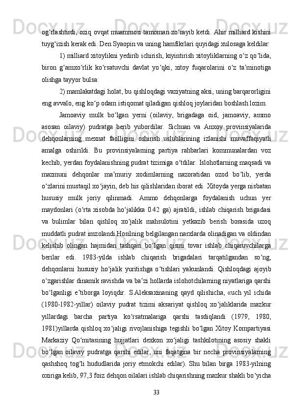 og rlashtirdi, oziq ovqat muammosi tamoman zo rayib ketdi. Ahir milliard kishiniʻ ʻ
tuyg izish kerak edi. Den Syaopin va uning hamfikrlari quyidagi xulosaga keldilar:	
ʻ
1) milliard xitoylikni yedirib ichirish, kiyintirish xitoyliklarning o z qo lida,	
ʻ ʻ
biron   g amxo rlik   ko rsatuvchi   davlat   yo qki,   xitoy   fuqarolarini   o z   ta minotiga	
ʻ ʻ ʻ ʻ ʻ ʼ
olishga tayyor bulsa:
2) mamlakatdagi holat, bu qishloqdagi vaziyatning aksi, uning barqarorligini
eng avvalo, eng ko p odam istiqomat qiladigan qishloq joylaridan boshlash lozim.	
ʻ
Jamoaviy   mulk   bo lgan   yerni   (oilaviy,   brigadaga   oid,   jamoaviy,   ammo	
ʻ
asosan   oilaviy)   pudratga   berib   yubordilar.   Sichuan   va   Anxoy   provinsiyalarida
dehqonlarning   mexnat   faolligini   oshirish   uslublarining   izlanishi   muvaffaqiyatli
amalga   oshirildi.   Bu   provinsiyalarning   partiya   rahbarlari   kommunalardan   voz
kechib, yerdan foydalanishning pudrat tizimiga o tdilar. Islohotlarning maqsadi va	
ʻ
mazmuni   dehqonlar   ma muriy   xodimlarning   nazoratidan   ozod   bo lib,   yerda	
ʼ ʻ
o zlarini mustaqil xo jayin, deb his qilishlaridan iborat edi. Xitoyda yerga nisbatan	
ʻ ʻ
hususiy   mulk   joriy   qilinmadi.   Ammo   dehqonlarga   foydalanish   uchun   yer
maydonlari   (o rta   xisobda   ho jalikka   0.42   ga)   ajratildi,   ishlab   chiqarish   brigadasi	
ʻ ʻ
va   bulimlar   bilan   qishloq   xo jalik   mahsulotini   yetkazib   berish   borasida   uzoq	
ʻ
muddatli pudrat imzolandi.Hosilning belgilangan narxlarda olinadigan va oldindan
kelishib   olingan   hajmidan   tashqari   bo lgan   qismi   tovar   ishlab   chiqaruvchilarga	
ʻ
berilar   edi.   1983-yilda   ishlab   chiqarish   brigadalari   tarqatilgandan   so ng,	
ʻ
dehqonlarni   hususiy   ho jalik   yuritishga   o tishlari   yakunlandi.   Qishloqdagi   ajoyib	
ʻ ʻ
o zgarishlar dinamik ravishda va ba zi hollarda islohotchilarning niyatlariga qarshi	
ʻ ʼ
bo lganligi   e tiborga   loyiqdir.   S.Aleksaxinaning   qayd   qilishicha,   «uch   yil   ichida
ʻ ʼ
(1980-1982-yillar)   oilaviy   pudrat   tizimi   aksariyat   qishloq   xo jaliklarida   mazkur	
ʻ
yillardagi   barcha   partiya   ko rsatmalariga   qarshi   tasdiqlandi   (1979,   1980,	
ʻ
1981)yillarda qishloq xo jaligi  rivojlanishiga  tegishli  bo lgan Xitoy Kompartiyasi	
ʻ ʻ
Markaziy   Qo mitasining   hujjatlari   dexkon   xo jaligi   tashkilotining   asosiy   shakli	
ʻ ʻ
bo lgan   oilaviy   pudratga   qarshi   edilar,   uni   faqatgina   bir   necha   provinsiyalarning	
ʻ
qashshoq   tog li   hududlarida   joriy   etmokchi   edilar).   Shu   bilan   birga   1983-yilning	
ʻ
oxiriga kelib, 97,3 foiz dehqon oilalari ishlab chiqarishning mazkur shakli bo yicha	
ʻ
33