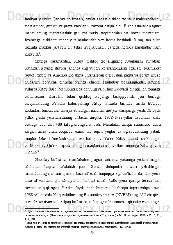 faoliyat   yuritdi».Qanday   bo lmasin,   davlat   asosiy   qishloq   xo jalik   mahsulotlarini,ʻ ʻ
avvalambor, guruch va paxta narxlarini nazorat ostiga oldi. Biroq asta-sekin agrar
mahsulotning   markazlashtirilgan   ma muriy   taqsimotidan   va   bozor   mexanizmi	
ʼ
foydasiga   qishloqni   moddiy   ta minlashdan   voz   kecha   boshladi.   Biroq,   tan   olish	
ʼ
lozimki   mazkur   jarayon   bir   tekis   rivojlanmadi,   ba zida   notekis   harakatlar   ham	
ʼ
kuzatildi 8
.
Shunga   qaramasdan,   Xitoy   qishloq   xo jaligining   rivojlanish   sur atlari	
ʻ ʼ
urushdan   keyingi   davrda   jahonda   eng   yuqori   ko rsatkichlarni   egalladi.   Mamlakat
ʻ
Sovet Ittifoqi va Amerika Qo shma Shtatlaridan o zib, don, paxta va go sht ishlab	
ʻ ʻ ʻ
chiqarish   bo yicha   birinchi   o ringa   chiqdi.   Islohotlar   boshlangandan   keyingi	
ʻ ʻ
yillarda Xitoy Xalq Respublikasida donning yalpi hosili deyarli bir million tonnaga
oshdi.Bozor   sharofati   bilan   qishloq   xo jaligi   taraqqiyotida   jon   boshiga	
ʻ
oziqlanishning   o rtacha   kaloriyaliligi   Xitoy   tarixida   birinchi   marta   tibbiyot	
ʻ
xodimlari tomonidan tavsiya etiladigan minimal me yor darajasiga yetdi. Xitoyda	
ʼ
yillik   g alla   yetishtirishning   o rtacha   miqdori   1978-1988-yillar   davomida   kishi	
ʻ ʻ
boshiga   300   dan   400   kilogrammgacha   usdi.   Mamlakat   xalqni   shunchaki   duch
kelgan   narsa   bilan   boqishni   emas,   uni   oqsil,   yoglar   va   uglevodlarning   yetarli
miqdori   bilan   ta minlash   masalasini   hal   qiladi.   Ya ni,   Xitoy   jahonda   shakllangan	
ʼ ʼ
va Markaziy Qo mita qabul  qilingan oziqlanish standartlari  tomonga katta qadam
ʻ
tashladi 9
.
Shunday   bo lsa-da,   mamlakatning   agrar   sohasida   yakuniga   yetkazilmagan	
ʻ
islohotlar   haqida   to xtalish   joiz.   Garchi   dehqonlar   o zlari   yetishtirgan	
ʻ ʻ
mahsulotning ma lum  qismini  tasarruf  etish  huquqiga ega bo lsalar-da, ular  yerni	
ʼ ʻ
tasarruf   va   idora   qila   olmaydilar.   Nafaqat   sotish,   balki   yerni   ijaraga   berish   ham
rasman   ta qiqlangan.   Yerdan   foydalanish   huquqini   boshqaga   topshirishga   ijozat	
ʼ
1988-yil aprelda Xalq vakillarining Butunxitoy majlisi (XVBM)ning  VII chaqiriq
birinchi sessiyasida berilgan bo lsa-da, u faqatgina bir qancha iqtisodiy rivojlangan	
ʻ
8
  Дэн   Сяопин.   Реализовать   строительство   важнейших   объектов,   рационально   использовать   научно-
технические кадры. (Основные вопросы современного Китая. Пер с кит.) – М.: Политиздат, 1988. - С. 10, 85,
131, 160.
9
  Круглов   Р.   Роль   и   местной   сельской   промыш-ленности   в   экономике   Китайской   Народной   Республики.   -
Автореф. дисс. на соискание ученой степени доктора экономических наук. - М., 1998.
34 