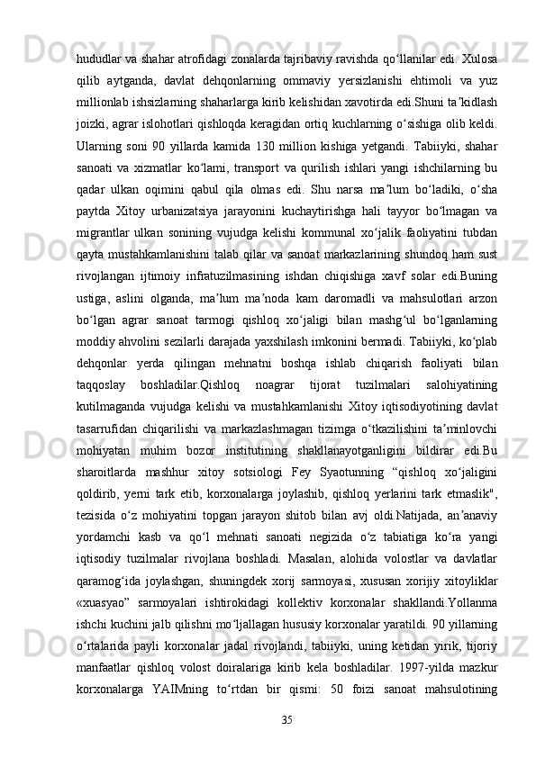 hududlar va shahar atrofidagi zonalarda tajribaviy ravishda qo llanilar edi. Xulosaʻ
qilib   aytganda,   davlat   dehqonlarning   ommaviy   yersizlanishi   ehtimoli   va   yuz
millionlab ishsizlarning shaharlarga kirib kelishidan xavotirda edi.Shuni ta kidlash	
ʼ
joizki, agrar islohotlari qishloqda keragidan ortiq kuchlarning o sishiga olib keldi.	
ʻ
Ularning   soni   90   yillarda   kamida   130   million   kishiga   yetgandi.   Tabiiyki,   shahar
sanoati   va   xizmatlar   ko lami,   transport   va   qurilish   ishlari   yangi   ishchilarning   bu	
ʻ
qadar   ulkan   oqimini   qabul   qila   olmas   edi.   Shu   narsa   ma lum   bo ladiki,   o sha	
ʼ ʻ ʻ
paytda   Xitoy   urbanizatsiya   jarayonini   kuchaytirishga   hali   tayyor   bo lmagan   va	
ʻ
migrantlar   ulkan   sonining   vujudga   kelishi   kommunal   xo jalik   faoliyatini   tubdan	
ʻ
qayta  mustahkamlanishini   talab  qilar   va sanoat   markazlarining  shundoq  ham  sust
rivojlangan   ijtimoiy   infratuzilmasining   ishdan   chiqishiga   xavf   solar   edi.Buning
ustiga,   aslini   olganda,   ma lum   ma noda   kam   daromadli   va   mahsulotlari   arzon	
ʼ ʼ
bo lgan   agrar   sanoat   tarmogi   qishloq   xo jaligi   bilan   mashg ul   bo lganlarning	
ʻ ʻ ʻ ʻ
moddiy ahvolini sezilarli darajada yaxshilash imkonini bermadi. Tabiiyki, ko plab	
ʻ
dehqonlar   yerda   qilingan   mehnatni   boshqa   ishlab   chiqarish   faoliyati   bilan
taqqoslay   boshladilar.Qishloq   noagrar   tijorat   tuzilmalari   salohiyatining
kutilmaganda   vujudga   kelishi   va   mustahkamlanishi   Xitoy   iqtisodiyotining   davlat
tasarrufidan   chiqarilishi   va   markazlashmagan   tizimga   o tkazilishini   ta minlovchi	
ʻ ʼ
mohiyatan   muhim   bozor   institutining   shakllanayotganligini   bildirar   edi.Bu
sharoitlarda   mashhur   xitoy   sotsiologi   Fey   Syaotunning   “qishloq   xo jaligini	
ʻ
qoldirib,   yerni   tark   etib,   korxonalarga   joylashib,   qishloq   yerlarini   tark   etmaslik",
tezisida   o z   mohiyatini   topgan   jarayon   shitob   bilan   avj   oldi.Natijada,   an anaviy	
ʻ ʼ
yordamchi   kasb   va   qo l   mehnati   sanoati   negizida   o z   tabiatiga   ko ra   yangi	
ʻ ʻ ʻ
iqtisodiy   tuzilmalar   rivojlana   boshladi.   Masalan,   alohida   volostlar   va   davlatlar
qaramog ida   joylashgan,   shuningdek   xorij   sarmoyasi,   xususan   xorijiy   xitoyliklar	
ʻ
«xuasyao”   sarmoyalari   ishtirokidagi   kollektiv   korxonalar   shakllandi.Yollanma
ishchi kuchini jalb qilishni mo ljallagan hususiy korxonalar yaratildi. 90 yillarning	
ʻ
o rtalarida   payli   korxonalar   jadal   rivojlandi,   tabiiyki,   uning   ketidan   yirik,   tijoriy	
ʻ
manfaatlar   qishloq   volost   doiralariga   kirib   kela   boshladilar.   1997-yilda   mazkur
korxonalarga   YAIMning   to rtdan   bir   qismi:   50   foizi   sanoat   mahsulotining	
ʻ
35 