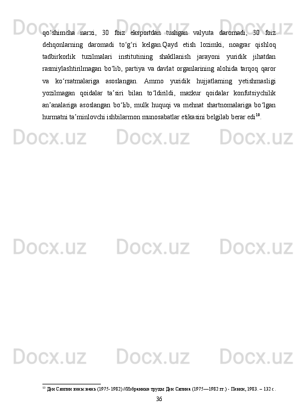 qo shimcha   narxi,   30   foiz   eksportdan   tushgan   valyuta   daromadi,   30   foizʻ
dehqonlarning   daromadi   to g ri   kelgan.Qayd   etish   lozimki,   noagrar   qishloq	
ʻ ʻ
tadbirkorlik   tuzilmalari   institutining   shakllanish   jarayoni   yuridik   jihatdan
rasmiylashtirilmagan   bo lib,   partiya   va   davlat   organlarining   alohida   tarqoq   qaror	
ʻ
va   ko rsatmalariga   asoslangan.   Ammo   yuridik   hujjatlarning   yetishmasligi	
ʻ
yozilmagan   qoidalar   ta siri   bilan   to ldirildi,   mazkur   qoidalar   konfutsiychilik	
ʼ ʻ
an analariga   asoslangan   bo lib,   mulk   huquqi   va   mehnat   shartnomalariga   bo lgan	
ʼ ʻ ʻ
hurmatni ta minlovchi ishbilarmon munosabatlar etikasini belgilab berar edi	
ʼ 10
.
10
 Дэн Сяопин вэньсюань (1975-1982) //Избранные труды Дэн Сяпина (1975—1982 гг.) - Пекин, 1983. – 132 с.
36 