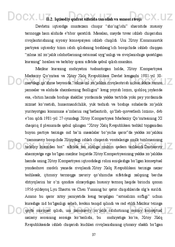 II.2. Iqtisodiy qudrat sifatida tan olish va sanoat rivoji
Davlatni   iqtisodga   muntazam   chuqur   “sho ng ishi”   sharoitida   xususiyʻ ʻ
tarmoqga   ham   alohida   e tibor   qaratildi.   Masalan,   mayda   tovar   ishlab   chiqarishni	
ʼ
rivojlantirishning   siyosiy   konsepsiyasi   ishlab   chiqildi.   Uni   Xitoy   Kommunistik
partiyasi   iqtisodiy   tizim   isloh   qilishning   boshlang ich   bosqichida   ishlab   chiqqan	
ʻ
“xilma xil xo jalik islohotlarining ratsional uyg unligi va rivojlanishiga qaratilgan	
ʻ ʻ
kursning” hosilasi va tarkibiy qismi sifatida qabul qilish mumkin.
Mazkur   kursning   mohiyatini   tushuntirgan   holda,   Xitoy   Kompartiyasi
Markaziy   Qo mitasi   va   Xitoy   Xalq   Respublikasi   Davlat   kengashi   1981-yil   30-
ʻ
martdagi qo shma bayonida “xilma-xil xo jalikni rivojlantirish uchun ikkita tomon
ʻ ʻ
jamoalar   va  alohida  shaxslarning   faolligini”  keng  yoyish   lozim,  qishloq  joylarida
esa, «bitim hamda boshqa shakllar yordamida yakka tartibda yoki pay yordamida
xizmat   ko rsatish,   hunarmandchilik,   yuk   tashish   va   boshqa   sohalarda   xo jalik
ʻ ʻ
yuritayotgan   kommuna   a zolarini   rag batlantirib,   qo llab-quvvatlash   lozim»,   deb	
ʼ ʻ ʻ
e lon   qildi.1981-yil   27-iyundagi   Xitoy   Kompartiyasi   Markaziy   Qo mitasining   XI	
ʼ ʻ
chaqiriq 6 plenumida qabul qilingan “Xitoy Xalq Respublikasi  tashkil topganidan
buyon   partiya   tarixiga   oid   ba zi   masalalar   bo yicha   qaror”da   yakka   xo jalikni	
ʼ ʻ ʻ
“zamonaviy bosqichda Xitoydagi ishlab chiqarish vositalariga mulk tuzilmasining
tarkibiy   kismidan   biri”   sifatida   tan   olishga   muhim   qadam   tashlandi.Dasturaviy
ahamiyatga ega bo lgan mazkur hujjatda Xitoy Kompartiyasining yakka xo jalikka	
ʻ ʻ
hamda uning Xitoy Kompartiyasi iqtisodidagi rolini aniqlashga bo lgan konseptual	
ʻ
yondashuvi   modeli   yanada   rivojlandi.Xitoy   Xalq   Respublikasi   tarixiga   nazar
tashlasak,   ijtimoiy   tarmoqga   zaruriy   qo shimcha   sifatidagi   xalqning   barcha	
ʻ
ehtiyojlarini   bir   o zi   qondira   olmaydigan   hususiy   tarmoq   haqida   birinchi   qonun	
ʻ
1956-yildayoq Lyu Shaotsi va Chen Yunning bir qator chiqishlarida olg a surildi.	
ʻ
Ammo   bu   qaror   xitoy   jamiyatida   keng   tarqalgan   “sotsializm   sofligi”   uchun
kurashga  zid bo lganligi  sabab,  keskin tanqid qilindi  va rad etildi.Mazkur  tezisga	
ʻ
qayta   murojaat   qilish,   uni   zamonaviy   xo jalik   islohotining   rasmiy   konseptual	
ʻ
nazariy   asosining   asosiga   ko tarilishi,   bu     mohiyatiga   ko ra,   Xitoy   Xalq	
ʻ ʻ
Respublikasida   ishlab   chiqarish   kuchlari   rivojlanishining   ijtimoiy   shakli   bo lgan	
ʻ
37 