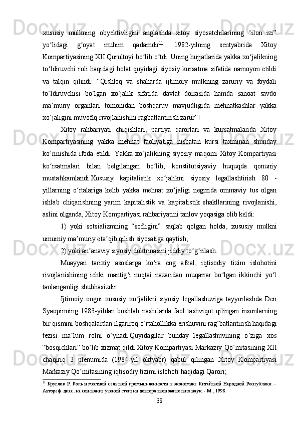 xususiy   mulkning   obyektivligini   anglashda   xitoy   siyosatchilarining   "ilon   izi”
yo lidagi   g oyat   muhim   qadamdirʻ ʻ 11
.   1982-yilning   sentyabrida   Xitoy
Kompartiyasining XII Qurultoyi bo lib o tdi. Uning hujjatlarida yakka xo jalikning	
ʻ ʻ ʻ
to ldiruvchi roli haqidagi  holat quyidagi  siyosiy kursatma sifatida namoyon etildi	
ʻ
va   talqin   qilindi:   “Qishloq   va   shaharda   ijtimoiy   mulkning   zaruriy   va   foydali
to ldiruvchisi   bo lgan   xo jalik   sifatida   davlat   doirasida   hamda   sanoat   savdo
ʻ ʻ ʻ
ma muriy   organlari   tomonidan   boshqaruv   mavjudligida   mehnatkashlar   yakka
ʼ
xo jaligini muvofiq rivojlanishini ragbatlantirish zarur”!
ʻ
Xitoy   rahbariyati   chiqishlari,   partiya   qarorlari   va   kursatmalarida   Xitoy
Kompartiyasining   yakka   mehnat   faoliyatiga   nisbatan   kursi   taxminan   shunday
ko rinishida   ifoda   etildi.  Yakka   xo jalikning  siyosiy   maqomi   Xitoy  Kompartiyasi
ʻ ʻ
ko rsatmalari   bilan   belgilangan   bo lib,   konstitutsiyaviy   huquqda   qonuniy
ʻ ʻ
mustahkamlandi.Xususiy   kapitalistik   xo jalikni   siyosiy   legallashtirish   80   -	
ʻ
yillarning   o rtalariga   kelib   yakka   mehnat   xo jaligi   negizida   ommaviy   tus   olgan	
ʻ ʻ
ishlab   chiqarishning   yarim   kapitalistik   va   kapitalistik   shakllarining   rivojlanishi,
aslini olganda, Xitoy Kompartiyasi rahbariyatini tanlov yoqasiga olib keldi:
1)   yoki   sotsializmning   “sofligini”   saqlab   qolgan   holda,   xususiy   mulkni
umumiy ma muriy «ta qib qilish siyosatiga qaytish;
ʼ ʼ
2) yoki an anaviy siyosiy doktrinasini jiddiy to g rilash.	
ʼ ʻ ʻ
Muayyan   tarixiy   asoslarga   ko ra   eng   afzal,   iqtisodiy   tizim   islohotini	
ʻ
rivojlanishining   ichki   mantig i   nuqtai   nazaridan   muqarrar   bo lgan   ikkinchi   yo l	
ʻ ʻ ʻ
tanlanganligi shubhasizdir.
Ijtimoiy   ongni   xususiy   xo jalikni   siyosiy   legallashuviga   tayyorlashda   Den	
ʻ
Syaopinning   1983-yildan   boshlab   nashrlarda   faol   tashviqot   qilingan   insonlarning
bir qismini boshqalardan ilgariroq o rtahollikka erishuvini rag batlantirish haqidagi	
ʻ ʻ
tezisi   ma lum   rolni   o ynadi.Quyidagilar   bunday   legallashuvining   o ziga   xos	
ʼ ʻ ʻ
“bosqichlari” bo lib xizmat qildi.Xitoy Kompartiyasi Markaziy Qo mitasining XII	
ʻ ʻ
chaqiriq   3   plenumida   (1984-yil   oktyabr)   qabul   qilingan   Xitoy   Kompartiyasi
Markaziy Qo mitasining iqtisodiy tizimi islohoti haqidagi Qarori;	
ʻ
11
  Круглов  Р. Роль  и  местной  сельской  промыш-ленности  в экономике  Китайской  Народной  Республики. -
Автореф. дисс. на соискание ученой степени доктора экономических наук. - М., 1998.
38 