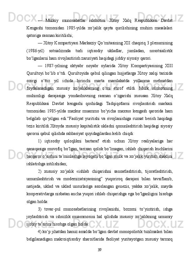—   Mulkiy   munosabatlar   islohotini   Xitoy   Xalq   Respublikasi   Davlat
Kengashi   tomonidan   1985-yilda   xo jalik   qayta   qurilishining   muhim   masalalariʻ
qatoriga rasman kiritilishi;
— Xitoy Kompartiyasi Markaziy Qo mitasining XII chaqiriq 3 plenumining	
ʻ
(1986-yil)   sotsializmda   turli   iqtisodiy   ukladlar,   jumladan,   nosotsialistik
bo lganlarni ham rivojlantirish zaruriyati haqidagi jiddiy siyosiy qarori.	
ʻ
—   1987-yilning   oktyabr   noyabr   oylarida   Xitoy   Kompartiyasining   XIII
Qurultoyi bo lib o tdi. Qurultoyida qabul qilingan hujjatlarga Xitoy xalqi tarixida	
ʻ ʻ
oxirgi   o ttiz   yil   ichida   birinchi   marta   mamlakatda   yollanma   mehnatdan	
ʻ
foydalanadigan   xususiy   xo jaliklarning   o rni   etirof   etildi.   Mulk   islohotining	
ʻ ʻ
muhimligi   darajasiga   yondashuvning   rasman   o zgarishi   xususan   Xitoy   Xalq	
ʻ
Respublikasi   Davlat   kengashi   qoshidagi   Tadqiqotlarni   rivojlantirish   markazi
tomonidan   1985-yilda   mazkur   muammo   bo yicha   maxsus   kengash   qarorida   ham	
ʻ
belgilab   qo yilgan   edi.“Faoliyat   yuritishi   va   rivojlanishiga   ruxsat   berish   haqidagi	
ʻ
tezis kiritildi.Xitoyda xususiy kapitalistik ukladni qonunlashtirish haqidagi siyosiy
qarorni qabul qilishda rahbariyat quyidagilardan kelib chiqdi:
1)   iqtisodiy   qoloqlikni   bartaraf   etish   uchun   Xitoy   realiyalariga   har
qanaqasiga muvofiq bo lgan, tarixan qolok bo lmagan, ishlab chiqarish kuchlarini	
ʻ ʻ
barqaror o sishini ta minlashga layoqatli bo lgan mulk va xo jalik yuritish shaklini	
ʻ ʼ ʻ ʻ
ishlatishga intilishidan;
2)   xususiy   xo jalik   «ishlab   chiqarishni   sanoatlashtirish,   tijoratlashtirish,	
ʻ
umumlashtirish   va   modernizatsiyasining”   yuqoriroq   darajasi   bilan   tavsiflanib,
natijada,   uklad   va   uklad   unsurlariga   asoslangan   genezis,   yakka   xo jalik,   mayda	
ʻ
kooperativlarga nisbatan ancha yuqori ishlab chiqarishga ega bo lganligini hisobga	
ʻ
olgan holda:
3)   tovar-pul   munosabatlarining   rivojlanishi,   bozorni   to yintirish,   ishga	
ʻ
joylashtirish   va   ishsizlik   muammosini   hal   qilishda   xususiy   xo jalikning   umumiy	
ʻ
ijobiy ta sirini hisobga olgan holda:	
ʼ
4) ko p jihatdan hanuz amalda bo lgan davlat monopolistik tuzilmalari bilan	
ʻ ʻ
belgilanadigan   makroiqtisodiy   sharoitlarida   faoliyat   yuritayotgan   xususiy   tarmoq
39