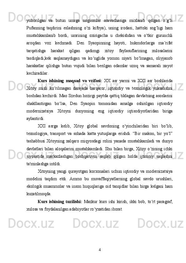 yuborilgan   va   butun   umrga   nogironlar   aravachasiga   mixlanib   qolgan   o g liʻ ʻ
Pufanning   taqdirini   eslashning   o zi   kifoya),   uning   irodasi,   hattoki   sog ligi   ham	
ʻ ʻ
mustahkamlanib   bordi,   umrining   oxirigacha   u   chekishdan   va   o tkir   gurunchli	
ʻ
aroqdan   voz   kechmadi.   Den   Syaopinning   hayoti,   hukmdorlarga   ma rifat	
ʼ
tarqatishga   harakat   qilgan   qadimgi   xitoy   faylasuflarining   xulosalarini
tasdiqladi,kek   saqlamaydigan   va   ko nglida   yomon   niyati   bo lmagan,   oliyjanob	
ʻ ʻ
harakatlar   qilishga   butun   vujudi   bilan   berilgan   odamlar   uzoq   va   samarali   xayot
kechiradilar.
Kurs   ishining   maqsad   va   vzifasi:   XX   asr   yarmi   va   XXI   asr   boshlarida
Xitoy   misli   ko rilmagan   darajada   barqaror,   iqtisodiy   va   texnologik   yuksalishni	
ʻ
boshdan kechirdi. Mao Szedun hozirgi paytda qattiq tiklagan davlatning asoslarini
shakllantirgan   bo lsa,   Den   Syaopin   tomonidan   amalga   oshirilgan   iqtisodiy	
ʻ
modernizatsiya   Xitoyni   dunyoning   eng   iqtisodiy   iqtisodiyotlaridan   biriga
aylantirdi.
XXI   asrga   kelib,   Xitoy   global   savdoning   o yinchilaridan   biri   bo lib,	
ʻ ʻ
texnologiya,   transport   va   sohada   katta   yutuqlarga   erishdi.   “Bir   makon,   bir   yo l”	
ʻ
tashabbusi   Xitoyning   xalqaro   miqyosdagi   rolini   yanada   mustahkamladi   va   dunyo
davlatlari   bilan   aloqalarini   mustahkamladi.   Shu   bilan   birga,   Xitoy   o zining   ichki	
ʻ
siyosatida   markazlashgan   boshqaruvni   saqlab   qolgan   holda   ijtimoiy   saqlashni
ta'minlashga intildi.
Xitoyning yangi   qurayotgan  korxonalari   uchun  iqtisodiy  va  modernizatsiya
modelini   taqdim   etdi.   Ammo   bu   muvaffaqiyatlarning   global   savdo   urushlari,
ekologik  muammolar   va   inson   huquqlariga  oid   tanqidlar   bilan  birga  kelgani   ham
kuzatilmoqda.
Kurs   ishining   tuzilishi:   Mazkur   kurs   ishi   kirish,   ikki   bob,   to rt   paragraf,
ʻ
xulosa va foydalanilgan adabiyotlar ro yxatidan iborat.	
ʻ
4 