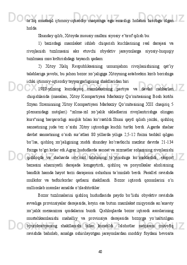 to liq   mustaqil   ijtimoiy-iqtisodiy   maqomga   ega   emasligi   holatini   hisobga   olganʻ
holda.
Shunday qilib, Xitoyda xususiy mulkni siyosiy e tirof qilish bu:	
ʼ
1)   bazisdagi   mamlakat   ishlab   chiqarish   kuchlarining   real   darajasi   va
rivojlanish   tuzilmasini   aks   etuvchi   obyektiv   jarayonlarga   siyosiy-huquqiy
tuzilmani mos keltirishdagi tayanch qadam:
2)   Xitoy   Xalq   Respublikasining   umumjahon   rivojlanishining   qat iy	
ʼ
talablariga javobi, bu jahon bozor xo jaligiga Xitoyning astabsekin kirib borishiga	
ʻ
ichki ijtimoiy-iqtisodiy tayyorgarligining shakllaridan biri
1989-yilning   kuzidayoq   mamlakatning   partiya   va   davlat   rahbarlari
chiqishlarida   (masalan,   Xitoy   Kompartiyasi   Markaziy   Qo mitasining   Bosh   kotibi	
ʻ
Szyan   Szeminning   Xitoy   Kompartiyasi   Markaziy   Qo mitasining   XIII   chaqiriq   5	
ʻ
plenumidagi   nutqlari)   "xilma-xil   xo jalik   ukladlarini   rivojlantirishga   olingan	
ʻ
kurs"ning   barqarorligi   aniqlik   bilan   ko rsatildi.Shuni   qayd   qilish   joizki,   qishloq
ʻ
sanoatining   juda   tez   o sishi   Xitoy   iqtisodiga   kuchli   turtki   berdi.   Agarda   shahar	
ʻ
davlat   sanoatining   o sish   sur atlari   80   yillarda   yiliga   2,5-12   foizni   tashkil   qilgan	
ʻ ʼ
bo lsa,   qishloq   xo jaligining   xuddi   shunday   ko rsatkichi   mazkur   davrda   21-134	
ʻ ʻ ʻ
foizga to gri kelar edi.Agrar hududlarda sanoat va xizmatlar sohasining rivojlanishi	
ʻ
qishloqda   va   shaharda   iste mol   talabining   to yinishiga   ko maklashdi,   eksport	
ʼ ʻ ʻ
bazasini   ahamiyatli   darajada   kengaytirdi,   qishloq   va   posyolkalar   aholisining
bandlik   hamda   hayot   tarzi   darajasini   oshishini   ta minlab   berdi.   Parallel   ravishda	
ʼ
mulkdor   va   tadbirkorlar   qatlami   shakllandi.   Bozor   iqtisodi   qonunlarini   o n	
ʻ
millionlab insonlar amalda o zlashtirdilar.	
ʻ
Bozor   tuzilmalarini   qishloq   hududlarida   paydo   bo lishi   obyektiv   ravishda	
ʻ
avvaliga provinsiyalar darajasida, keyin esa butun mamlakat miqyosida an anaviy	
ʼ
xo jalik   mexanizmi   qoidalarini   buzdi.   Qishloqlarda   bozor   iqtisodi   asoslarining	
ʻ
mustahkamlanishi   mahalliy   va   provinsiya   darajasida   bozorga   yo naltirilgan	
ʻ
byurokratiyaning   shakllanishi   bilan   kuzatildi.   Islohotlar   natijasini   muvofiq
ravishda   baholab,   amalga   oshirilayotgan   jarayonlardan   moddiy   foydani   bevosita
40 