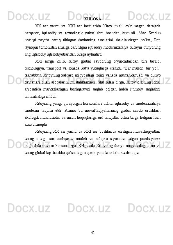 XULOSA
XX   asr   yarmi   va   XXI   asr   boshlarida   Xitoy   misli   ko rilmagan   darajadaʻ
barqaror,   iqtisodiy   va   texnologik   yuksalishni   boshdan   kechirdi.   Mao   Szedun
hozirgi   paytda   qattiq   tiklagan   davlatning   asoslarini   shakllantirgan   bo lsa,   Den	
ʻ
Syaopin tomonidan amalga oshirilgan iqtisodiy modernizatsiya Xitoyni dunyoning
eng iqtisodiy iqtisodiyotlaridan biriga aylantirdi.
XXI   asrga   kelib,   Xitoy   global   savdoning   o yinchilaridan   biri   bo lib,	
ʻ ʻ
texnologiya,   transport   va   sohada   katta   yutuqlarga   erishdi.   “Bir   makon,   bir   yo l”	
ʻ
tashabbusi   Xitoyning   xalqaro   miqyosdagi   rolini   yanada   mustahkamladi   va   dunyo
davlatlari   bilan   aloqalarini   mustahkamladi.   Shu   bilan   birga,   Xitoy   o zining   ichki	
ʻ
siyosatida   markazlashgan   boshqaruvni   saqlab   qolgan   holda   ijtimoiy   saqlashni
ta'minlashga intildi.
Xitoyning yangi   qurayotgan  korxonalari   uchun  iqtisodiy  va  modernizatsiya
modelini   taqdim   etdi.   Ammo   bu   muvaffaqiyatlarning   global   savdo   urushlari,
ekologik  muammolar   va   inson   huquqlariga  oid   tanqidlar   bilan  birga  kelgani   ham
kuzatilmoqda
Xitoyning   XX   asr   yarmi   va   XXI   asr   boshlarida   erishgan   muvaffaqiyatlari
uning   o ziga   xos   boshqaruv   modeli   va   xalqaro   siyosatda   tutgan   pozitsiyasini	
ʻ
anglashda   muhim  korxona  ega.   Kelgusida  Xitoyning  dunyo  miqyosidagi  o rni   va	
ʻ
uning global tajribalikka qo shadigan qismi yanada ortishi kutilmoqda.	
ʻ
42 