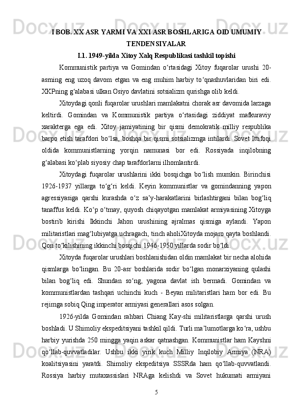 I BOB. XX ASR YARMI VA XXI ASR BOSHLARIGA OID UMUMIY
TENDENSIYALAR
I.1.  1949-yilda Xitoy Xalq Respublikasi tashkil topishi
Kommunistik   partiya   va   Gomindan   o rtasidagi   Xitoy   fuqarolar   urushi   20-ʻ
asrning   eng   uzoq   davom   etgan   va   eng   muhim   harbiy   to qnashuvlaridan   biri   edi.	
ʻ
XKPning g alabasi ulkan Osiyo davlatini sotsializm qurishga olib keldi.	
ʻ
Xitoydagi qonli fuqarolar urushlari mamlakatni chorak asr davomida larzaga
keltirdi.   Gomindan   va   Kommunistik   partiya   o rtasidagi   ziddiyat   mafkuraviy	
ʻ
xarakterga   ega   edi.   Xitoy   jamiyatining   bir   qismi   demokratik   milliy   respublika
barpo etish tarafdori bo lsa, boshqa bir qismi  sotsializmga  intilardi. Sovet  Ittifoqi	
ʻ
oldida   kommunistlarning   yorqin   namunasi   bor   edi.   Rossiyada   inqilobning
g alabasi ko plab siyosiy chap tarafdorlarni ilhomlantirdi.	
ʻ ʻ
Xitoydagi   fuqarolar   urushlarini   ikki   bosqichga   bo lish   mumkin.   Birinchisi	
ʻ
1926-1937   yillarga   to g ri   keldi.   Keyin   kommunistlar   va   gomindanning   yapon	
ʻ ʻ
agressiyasiga   qarshi   kurashda   o z   sa’y-harakatlarini   birlashtirgani   bilan   bog liq	
ʻ ʻ
tanaffus keldi. Ko p o tmay, quyosh chiqayotgan mamlakat armiyasining Xitoyga	
ʻ ʻ
bostirib   kirishi   Ikkinchi   Jahon   urushining   ajralmas   qismiga   aylandi.   Yapon
militaristlari mag lubiyatga uchragach, tinch aholiXitoyda mojaro qayta boshlandi.
ʻ
Qon to kilishining ikkinchi bosqichi 1946-1950 yillarda sodir bo ldi.	
ʻ ʻ
Xitoyda fuqarolar urushlari boshlanishidan oldin mamlakat bir necha alohida
qismlarga   bo lingan.   Bu   20-asr   boshlarida   sodir   bo lgan   monarxiyaning   qulashi	
ʻ ʻ
bilan   bog liq   edi.   Shundan   so ng,   yagona   davlat   ish   bermadi.   Gomindan   va	
ʻ ʻ
kommunistlardan   tashqari   uchinchi   kuch   -   Beyan   militaristlari   ham   bor   edi.   Bu
rejimga sobiq Qing imperator armiyasi generallari asos solgan.
1926-yilda   Gomindan   rahbari   Chiang   Kay-shi   militaristlarga   qarshi   urush
boshladi. U Shimoliy ekspeditsiyani tashkil qildi. Turli ma’lumotlarga ko ra, ushbu	
ʻ
harbiy yurishda 250 mingga yaqin askar qatnashgan. Kommunistlar ham Kayshni
qo llab-quvvatladilar.   Ushbu   ikki   yirik   kuch   Milliy   Inqilobiy   Armiya   (NRA)	
ʻ
koalitsiyasini   yaratdi.   Shimoliy   ekspeditsiya   SSSRda   ham   qo llab-quvvatlandi.	
ʻ
Rossiya   harbiy   mutaxassislari   NRAga   kelishdi   va   Sovet   hukumati   armiyani
5