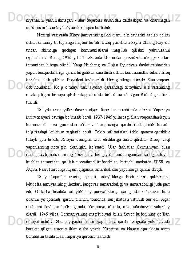 niyatlarini   yashirishmagan   -   ular   fuqarolar   urushidan   zaiflashgan   va   charchagan
qo shnisini butunlay bo ysundirmoqchi bo lishdi.ʻ ʻ ʻ
Hozirgi  vaziyatda Xitoy jamiyatining ikki qismi  o z davlatini saqlab qolish	
ʻ
uchun umumiy  til   topishga  majbur  bo ldi.  Uzoq  yurishdan  keyin  Chiang  Kay-shi	
ʻ
undan   shimolga   qochgan   kommunistlarni   mag lub   qilishni   yakunlashni	
ʻ
rejalashtirdi.   Biroq,   1936   yil   12   dekabrda   Gomindan   prezidenti   o z   generallari	
ʻ
tomonidan   hibsga   olindi.   Yang   Hucheng   va   Chjan   Syuedyan   davlat   rahbaridan
yapon bosqinchilariga qarshi birgalikda kurashish uchun kommunistlar bilan ittifoq
tuzishni   talab   qildilar.   Prezident   tavba   qildi.   Uning   hibsga   olinishi   Sian   voqeasi
deb   nomlandi.   Ko p   o tmay,   turli   siyosiy   qarashdagi   xitoylarni   o z   vatanining	
ʻ ʻ ʻ
mustaqilligini   himoya   qilish   istagi   atrofida   birlashtira   oladigan   Birlashgan   front
tuzildi.
Xitoyda   uzoq   yillar   davom   etgan   fuqarolar   urushi   o z   o rnini   Yaponiya	
ʻ ʻ
intervensiyasi davriga bo shatib berdi. 1937-1945 yillardagi Sian voqeasidan keyin	
ʻ
kommunistlar   va   gomindan   o rtasida   bosqinchiga   qarshi   ittifoqchilik   kurashi	
ʻ
to g risidagi   kelishuv   saqlanib   qoldi.   Tokio   militaristlari   ichki   qarama-qarshilik	
ʻ ʻ
tufayli   qon   to kib,   Xitoyni   osongina   zabt   etishlariga   umid   qilishdi.   Biroq,   vaqt	
ʻ
yaponlarning   noto g ri   ekanligini   ko rsatdi.   Ular   fashistlar   Germaniyasi   bilan	
ʻ ʻ ʻ
ittifoq   tuzib,   natsistlarning   Yevropada   kengayishi   boshlanganidan   so ng,   xitoylar	
ʻ
kuchlar   tomonidan   qo llab-quvvatlandi.ittifoqchilar,   birinchi   navbatda   SSSR   va	
ʻ
AQSh. Pearl Harborga hujum qilganda, amerikaliklar yaponlarga qarshi chiqdi.
Xitoy   fuqarolar   urushi,   qisqasi,   xitoyliklarga   hech   narsa   qoldirmadi.
Mudofaa armiyasining jihozlari, jangovar samaradorligi va samaradorligi juda past
edi.   O rtacha   hisobda   xitoyliklar   yaponiyaliklarga   qaraganda   8   baravar   ko p	
ʻ ʻ
odamni   yo qotishdi,   garchi   birinchi   tomonda   son   jihatdan   ustunlik   bor   edi.   Agar	
ʻ
ittifoqchi   davlatlar   bo lmaganida,   Yaponiya,   albatta,   o z   aralashuvini   yakunlay	
ʻ ʻ
olardi.   1945   yilda   Germaniyaning   mag lubiyati   bilan   Sovet   Ittifoqining   qo llari	
ʻ ʻ
nihoyat   ochildi.   Shu   paytgacha   asosan   yaponlarga   qarshi   dengizda   yoki   havoda
harakat   qilgan   amerikaliklar   o sha   yozda   Xirosima   va   Nagasakiga   ikkita   atom	
ʻ
bombasini tashladilar. Imperiya qurolini tashladi.
8 