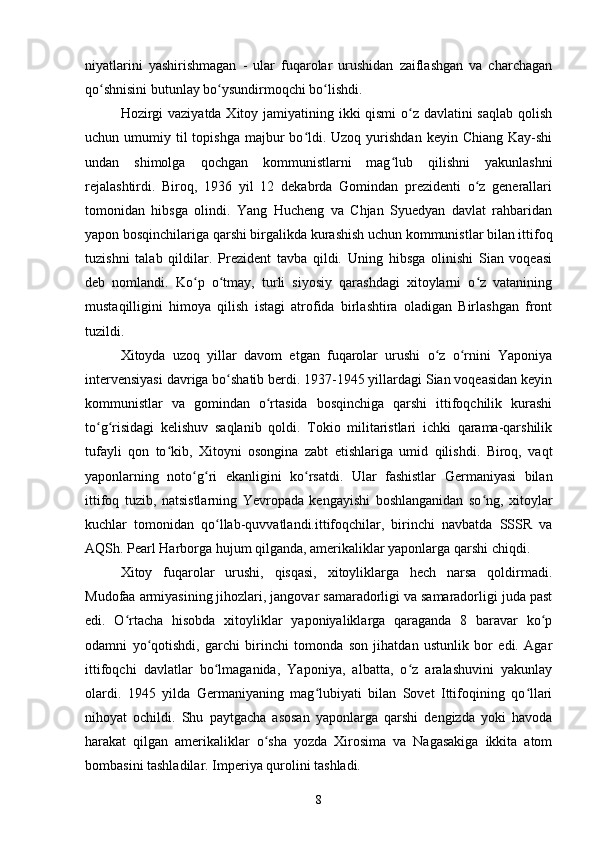 niyatlarini   yashirishmagan   -   ular   fuqarolar   urushidan   zaiflashgan   va   charchagan
qo shnisini butunlay bo ysundirmoqchi bo lishdi.ʻ ʻ ʻ
Hozirgi  vaziyatda Xitoy jamiyatining ikki qismi  o z davlatini saqlab qolish	
ʻ
uchun umumiy  til   topishga  majbur  bo ldi.  Uzoq  yurishdan  keyin  Chiang  Kay-shi	
ʻ
undan   shimolga   qochgan   kommunistlarni   mag lub   qilishni   yakunlashni	
ʻ
rejalashtirdi.   Biroq,   1936   yil   12   dekabrda   Gomindan   prezidenti   o z   generallari	
ʻ
tomonidan   hibsga   olindi.   Yang   Hucheng   va   Chjan   Syuedyan   davlat   rahbaridan
yapon bosqinchilariga qarshi birgalikda kurashish uchun kommunistlar bilan ittifoq
tuzishni   talab   qildilar.   Prezident   tavba   qildi.   Uning   hibsga   olinishi   Sian   voqeasi
deb   nomlandi.   Ko p   o tmay,   turli   siyosiy   qarashdagi   xitoylarni   o z   vatanining	
ʻ ʻ ʻ
mustaqilligini   himoya   qilish   istagi   atrofida   birlashtira   oladigan   Birlashgan   front
tuzildi.
Xitoyda   uzoq   yillar   davom   etgan   fuqarolar   urushi   o z   o rnini   Yaponiya	
ʻ ʻ
intervensiyasi davriga bo shatib berdi. 1937-1945 yillardagi Sian voqeasidan keyin	
ʻ
kommunistlar   va   gomindan   o rtasida   bosqinchiga   qarshi   ittifoqchilik   kurashi	
ʻ
to g risidagi   kelishuv   saqlanib   qoldi.   Tokio   militaristlari   ichki   qarama-qarshilik	
ʻ ʻ
tufayli   qon   to kib,   Xitoyni   osongina   zabt   etishlariga   umid   qilishdi.   Biroq,   vaqt	
ʻ
yaponlarning   noto g ri   ekanligini   ko rsatdi.   Ular   fashistlar   Germaniyasi   bilan	
ʻ ʻ ʻ
ittifoq   tuzib,   natsistlarning   Yevropada   kengayishi   boshlanganidan   so ng,   xitoylar	
ʻ
kuchlar   tomonidan   qo llab-quvvatlandi.ittifoqchilar,   birinchi   navbatda   SSSR   va	
ʻ
AQSh. Pearl Harborga hujum qilganda, amerikaliklar yaponlarga qarshi chiqdi.
Xitoy   fuqarolar   urushi,   qisqasi,   xitoyliklarga   hech   narsa   qoldirmadi.
Mudofaa armiyasining jihozlari, jangovar samaradorligi va samaradorligi juda past
edi.   O rtacha   hisobda   xitoyliklar   yaponiyaliklarga   qaraganda   8   baravar   ko p	
ʻ ʻ
odamni   yo qotishdi,   garchi   birinchi   tomonda   son   jihatdan   ustunlik   bor   edi.   Agar	
ʻ
ittifoqchi   davlatlar   bo lmaganida,   Yaponiya,   albatta,   o z   aralashuvini   yakunlay	
ʻ ʻ
olardi.   1945   yilda   Germaniyaning   mag lubiyati   bilan   Sovet   Ittifoqining   qo llari	
ʻ ʻ
nihoyat   ochildi.   Shu   paytgacha   asosan   yaponlarga   qarshi   dengizda   yoki   havoda
harakat   qilgan   amerikaliklar   o sha   yozda   Xirosima   va   Nagasakiga   ikkita   atom	
ʻ
bombasini tashladilar. Imperiya qurolini tashladi.
8