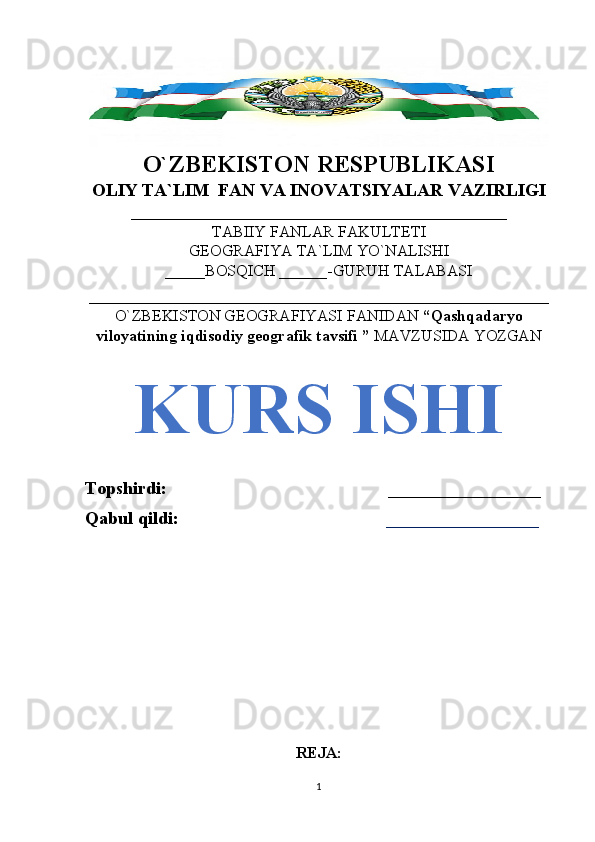 O`ZBEKISTON RESPUBLIKASI
OLIY TA`LIM  FAN VA INOVATSIYALAR VAZIRLIGI
_______________________________________________
TABIIY FANLAR FAKULTETI
GEOGRAFIYA TA`LIM YO`NALISHI
_____BOSQICH ______-GURUH TALABASI
______________________________________________ 
O`ZBEKISTON GEOGRAFIYASI  FANIDAN  “Qashqadaryo
viloyatining iqdisodiy geografik tavsifi ”  MAVZUSIDA YOZGAN
KURS ISHI
Topshirdi:                                                 _________________
Qabul qildi:                                               _________________
REJA:
1 