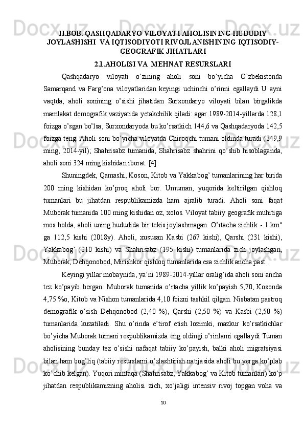 II.BOB. QASHQADARYO VILOYATI AHOLISINING HUDUDIY
JOYLASHISHI  VA IQTISODIYOTI RIVOJLANISHINING IQTISODIY-
GEOGRAFIK JIHATLARI
2.1.AHOLISI VA  MEHNAT RESURSLARI
Qashqadaryo   viloyati   o’zining   aholi   soni   bo’yicha   O’zbekistonda
Samarqand   va   Farg’ona   viloyatlaridan   keyingi   uchinchi   o’rinni   egallaydi   U   ayni
vaqtda,   aholi   sonining   o’sishi   jihatidan   Surxondaryo   viloyati   bilan   birgalikda
mamlakat demografik vaziyatida yetakchilik qiladi: agar 1989-2014-yillarda 128,1
foizga o’sgan bo’lsa, Surxondaryoda bu ko’rsatkich 144,6 va Qashqadaryoda 142,5
foizga teng. Aholi soni bo’yicha viloyatda Chiroqchi tumani oldinda turadi (349,9
ming,   2014-yil);   Shahrisabz   tumanida,   Shahrisabz   shahrini   qo’shib   hisoblaganda,
aholi soni 324 ming kishidan iborat. [4]
Shuningdek, Qamashi, Koson, Kitob va Yakkabog’ tumanlarining har birida
200   ming   kishidan   ko’proq   aholi   bor.   Umuman,   yuqorida   keltirilgan   qishloq
tumanlari   bu   jihatdan   respublikamizda   ham   ajralib   turadi.   Aholi   soni   faqat
Muborak tumanida 100 ming kishidan oz, xolos. Viloyat tabiiy geografik muhitiga
mos holda, aholi uning hududida bir tekis joylashmagan. O’rtacha zichlik - 1 km"
ga   112,5   kishi   (2018y).   Aholi,   xususan   Kasbi   (267   kishi),   Qarshi   (231   kishi),
Yakkabog’   (210   kishi)   va   Shahrisabz   (195   kishi)   tumanlarida   zich   joylashgan,
Muborak, Dehqonobod, Mirishkor qishloq tumanlarida esa zichlik ancha past.
Keyingi yillar mobaynida, ya’ni 1989-2014-yillar oralig’ida aholi soni ancha
tez   ko’payib   borgan:   Muborak   tumanida   o’rtacha   yillik   ko’payish   5,70,   Kosonda
4,75 %o, Kitob va Nishon tumanlarida 4,10 foizni tashkil qilgan. Nisbatan pastroq
demografik   o’sish   Dehqonobod   (2,40   %),   Qarshi   (2,50   %)   va   Kasbi   (2,50   %)
tumanlarida   kuzatiladi.   Shu   o’rinda   e’tirof   etish   lozimki,   mazkur   ko’rsatkichlar
bo’yicha Muborak tumani respublikamizda eng oldingi o’rinlarni egallaydi Tuman
aholisining   bunday   tez   o’sishi   nafaqat   tabiiy   ko’payish,   balki   aholi   migratsiyasi
bilan ham bog’liq (tabiiy resurslarni o’zlashtirish natijasida aholi bu yerga ko’plab
ko’chib kelgan). Yuqori mintaqa (Shahrisabz, Yakkabog’ va Kitob tumanlari) ko’p
jihatdan   respublikamizning   aholisi   zich,   xo’jaligi   intensiv   rivoj   topgan   voha   va
10 