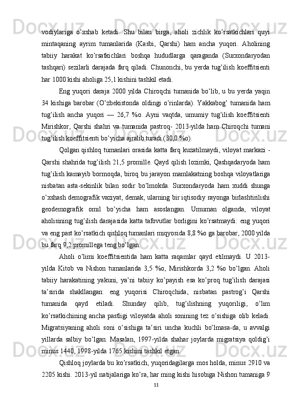 vodiylariga   o’xshab   ketadi.   Shu   bilan   birga,   aholi   zichlik   ko’rsatkichlari   quyi
mintaqaning   ayrim   tumanlarida   (Kasbi,   Qarshi)   ham   ancha   yuqori.   Aholining
tabiiy   harakat   ko’rsatkichlari   boshqa   hududlarga   qaraganda   (Surxondaryodan
tashqari)  sezilarli   darajada  farq qiladi.  Chunonchi,  bu yerda  tug’ilish  koeffitsienti
har 1000 kishi aholiga 25,1 kishini tashkil etadi. 
Eng  yuqori   daraja 2000  yilda Chiroqchi   tumanida bo’lib, u  bu yerda  yaqin
34   kishiga   barobar   (O’zbekistonda   oldingi   o’rinlarda).   Yakkabog’   tumanida   ham
tug’ilish   ancha   yuqori   —   26,7   %o.   Ayni   vaqtda,   umumiy   tug’ilish   koeffitsienti
Mirishkor,   Qarshi   shahri   va   tumanida   pastroq-   2013-yilda   ham   Chiroqchi   tumani
tug’ilish koeffitsienti bo’yicha ajralib turadi (30,0 %o). 
Qolgan qishloq tumanlari orasida katta farq kuzatilmaydi, viloyat markazi -
Qarshi shahrida tug’ilish 21,5 promille. Qayd qilish lozimki, Qashqadaryoda ham
tug’ilish kamayib bormoqda, biroq bu jarayon mamlakatning boshqa viloyatlariga
nisbatan   asta-sekinlik   bilan   sodir   bo’lmokda.   Surxondaryoda   ham   xuddi   shunga
o’xshash demografik vaziyat, demak, ularning bir iqtisodiy rayonga birlashtirilishi
geodemografik   omil   bo’yicha   ham   asoslangan.   Umuman   olganda,   viloyat
aholisining tug’ilish darajasida katta tafovutlar borligini ko’rsatmaydi:  eng yuqori
va eng past ko’rsatkich qishloq tumanlari miqyosida 8,8 %o ga barobar, 2000 yilda
bu farq 9,2 promillega teng bo’lgan. 
Aholi   o’limi   koeffitsientida   ham   katta   raqamlar   qayd   etilmaydi.   U   2013-
yilda   Kitob   va   Nishon   tumanlarida   3,5   %o,   Mirishkorda   3,2   %o   bo’lgan.   Aholi
tabiiy   harakatining   yakuni,   ya’ni   tabiiy   ko’payish   esa   ko’proq   tug’ilish   darajasi
ta’sirida   shakllangan:   eng   yuqorisi   Chiroqchida,   nisbatan   pastrog’i   Qarshi
tumanida   qayd   etiladi.   Shunday   qilib,   tug’ilishning   yuqoriligi,   o’lim
ko’rsatkichining   ancha   pastligi   viloyatda   aholi   sonining   tez   o’sishiga   olib   keladi.
Migratsiyaning   aholi   soni   o’sishiga   ta’siri   uncha   kuchli   bo’lmasa-da,   u   avvalgi
yillarda   salbiy   bo’lgan.   Masalan,   1997-yilda   shahar   joylarda   migratsiya   qoldig’i
minus 1440, 1998-yilda 1765 kishini tashkil etgan. 
Qishloq joylarda bu ko’rsatkich, yuqoridagilarga mos holda, minus 2910 va
2205 kishi. 2013-yil natijalariga ko’ra, har ming kishi hisobiga Nishon tumaniga 9
11 