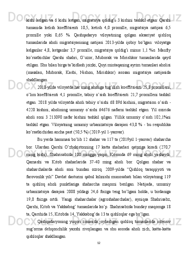 kishi  kelgan va 6 kishi  ketgan, migratsiya qoldig’i 3 kishini  tashkil  etgan. Qarshi
tumanida   kelish   koeffitsienti   10,5,   ketish   4,0   promille,   migratsiya   natijasi   6,5
promille   yoki   0,65   %.   Qashqadaryo   viloyatining   qolgan   aksariyat   qishloq
tumanlarida   aholi   migratsiyasining   natijasi   2013-yilda   ijobiy   bo’lgan:   viloyatga
kelganlar   4,8,   ketganlar   3,7   promille,   migratsiya   qoldig’i   minus   1,1   %o.   Manfiy
ko’rsatkichlar   Qarshi   shahri,   G’uzor,   Muborak   va   Mirishkor   tumanlarida   qayd
etilgan. Shu bilan birga ta’kidlash joizki, Quyi mintaqaning ayrim tumanlari aholisi
(masalan,   Muborak,   Kasbi,   Nishon,   Mirishkor)   asosan   migratsiya   natijasida
shakllangan. 
2018-yilda viloyatda har ming aholiga tug’ilish koeffitsienti 25,8 promilleni,
o’lim   koeffitsienti   4,1   promille,   tabiiy   o’sish   koeffitsienti   21,7   promilleni   tashkil
etgan. 2018 yilda viloyatda aholi tabiiy o’sishi 68 896 kishini, migratsion o’sish -
4220   kishini,   aholining   umumiy   o’sishi   64676   nafarni   tashkil   etgan.   Yil   oxirida
aholi   soni   3   213090   nafar   kishini   tashkil   qilgan.   Yillik   umumiy   o’sish   102,1%ni
tashkil   etgan.   Viloyatning   umumiy   urbanizatsiya   darajasi   43,0   %   -   bu   respublika
ko’rsatkichidan ancha past (50,5 %) (2019-yil 1-yanvar). 
Bu yerda hammasi bo’lib 12 shahar va 117 ta (2019yil 1-yanvar) shaharcha
bor.   Ulardan   Qarshi   O’zbekistonning   17   katta   shaharlari   qatoriga   kiradi   (270,7
ming   kishi),   Shahrisabzda   100   mingga   yaqin,   Kosonda   69   ming   aholi   yashaydi.
Qamashi   va   Kitob   shaharlarida   37-40   ming   aholi   bor.   Qolgan   shahar   va
shaharchalarda   aholi   soni   bundan   ozroq.   2009-yilda   “Qishloq   taraqqiyoti   va
farovonlik yili” Davlat  dasturini qabul  kilinishi  munosabati  bilan viloyatning 119
ta   qishloq   aholi   punktlariga   shaharcha   maqomi   berilgan.   Natijada,   umumiy
urbanizatsiya   darajasi   2008   yildagi   24,6   foizga   teng   bo’lgani   holda,   u   birdaniga
19,0   foizga   ortdi.   Yangi   shaharchalar   (agroshaharchalar),   ayniqsa   Shahrisabz,
Qarshi, Kitob va Yakkabog’ tumanlarida ko’p. Shahrisabzda bunday maqomga 18
ta, Qarshida 15, Kitobda 14, Yakkabog’da 13 ta qishloqlar ega bo’lgan. 
Qashqadaryoning   yuqori   zonasida   joylashgan   qishloq   tumanlarida   intensiv
sug’orma   dehqonchilik   yaxshi   rivojlangan   va   shu   asosda   aholi   zich,   katta-katta
qishloqlar shakllangan. 
12 