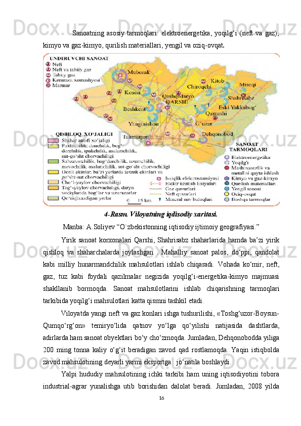                       Sanoatning   asosiy   tarmoqlari:   elektroenergetika,   yoqilg‘i   (neft   va   gaz),
kimyo va gaz-kimyo, qurilish materiallari, yengil va oziq-ovqat .
4-Rasm. Viloyatning iqdisodiy xaritasi.
Manba: A.Soliyev “O`zbekistonning iqtisodiy ijtimoiy geografiyasi.” 
Yirik  sanoat  korxonalari  Qarshi,   Shahrisabz   shaharlarida  hamda  ba’zi  yirik
qishloq   va   shaharchalarda   joylashgan   .   Mahalliy   sanoat   palos,   do‘ppi,   qandolat
kabi   milliy   hunarmandchilik   mahsulotlari   ishlab   chiqaradi.   Vohada   ko‘mir,   neft,
gaz,   tuz   kabi   foydali   qazilmalar   negizida   yoqilg‘i-energetika-kimyo   majmuasi
shakllanib   bormoqda.   Sanoat   mahsulotlarini   ishlab   chiqarishning   tarmoqlari
tarkibida yoqilg‘i mahsulotlari katta qismni tashkil etadi. 
Viloyatda yangi neft va gaz konlari ishga tushurilishi, «Toshg‘uzor-Boysun-
Qumqo‘rg‘on»   temiryo‘lida   qatnov   yo‘lga   qo‘yilishi   natijasida   dashtlarda,
adirlarda ham sanoat obyektlari bo‘y cho‘zmoqda. Jumladan, Dehqonobodda yiliga
200   ming   tonna   kaliy   o‘g‘it   beradigan   zavod   qad   rostlamoqda.   Yaqin   istiqbolda
zavod mahsulotining deyarli yarmi eksportga   jo‘natila boshlaydi.
Yalpi   hududiy   mahsulotining   ichki   tarkibi   ham   uning   iqtisodiyotini   tobora
industrial-agrar   yunalishga   utib   borishidan   dalolat   beradi.   Jumladan,   2008   yilda
16 