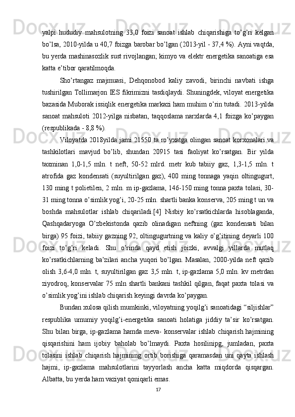 yalpi   hududiy   mahsulotning   33,0   foizi   sanoat   ishlab   chiqarishiga   to’g’ri   kelgan
bo’lsa, 2010-yilda u 40,7 foizga barobar bo’lgan (2013-yil - 37,4 %). Ayni vaqtda,
bu yerda mashinasozlik sust rivojlangan; kimyo va elektr energetika sanoatiga esa
katta e’tibor qaratilmoqda. 
Sho’rtangaz   majmuasi,   Dehqonobod   kaliy   zavodi,   birinchi   navbati   ishga
tushirilgan Tollimarjon IES fikrimizni tasdiqlaydi. Shuningdek, viloyat energetika
bazasida Muborak issiqlik energetika markazi ham muhim o’rin tutadi. 2013-yilda
sanoat  mahsuloti 2012-yilga nisbatan, taqqoslama narxlarda 4,1 foizga ko’paygan
(respublikada - 8,8 %). 
Viloyatda 2018yilda jami 21550 ta ro’yxatga olingan sanoat korxonalari va
tashkilotlari   mavjud   bo’lib,   shundan   20915   tasi   faoliyat   ko’rsatgan.   Bir   yilda
taxminan   1,0-1,5   mln.   t   neft,   50-52   mlrd.   metr   kub   tabiiy   gaz,   1,3-1,5   mln.   t
atrofida   gaz   kondensati   (suyultirilgan   gaz),   400   ming   tonnaga   yaqin   oltingugurt,
130 ming t polietilen, 2 mln. m ip-gazlama, 146-150 ming tonna paxta tolasi, 30-
31 ming tonna o’simlik yog’i, 20-25 mln. shartli banka konserva, 205 ming t un va
boshda   mahsulotlar   ishlab   chiqariladi.[4]   Nisbiy   ko’rsatkichlarda   hisoblaganda,
Qashqadaryoga   O’zbekistonda   qazib   olinadigan   neftning   (gaz   kondensati   bilan
birga) 95 foizi, tabiiy gazning 92, oltingugurtning va kaliy o’g’itining deyarli 100
foizi   to’g’ri   keladi.   Shu   o’rinda   qayd   etish   joizki,   avvalgi   yillarda   mutlaq
ko’rsatkichlarning ba’zilari  ancha yuqori  bo’lgan. Masalan,  2000-yilda neft  qazib
olish 3,6-4,0 mln. t, suyultirilgan gaz 3,5 mln. t, ip-gazlama 5,0 mln. kv metrdan
ziyodroq,   konservalar   75   mln   shartli   bankani   tashkil   qilgan,   faqat   paxta   tolasi   va
o’simlik yog’ini ishlab chiqarish keyingi davrda ko’paygan. 
Bundan xulosa qilish mumkinki, viloyatning yoqilg’i sanoatidagi “siljishlar”
respublika   umumiy   yoqilg’i-energetika   sanoati   holatiga   jiddiy   ta’sir   ko’rsatgan.
Shu bilan  birga, ip-gazlama hamda  meva-  konservalar  ishlab  chiqarish hajmining
qisqarishini   ham   ijobiy   baholab   bo’lmaydi.   Paxta   hosilinipg,   jumladan,   paxta
tolasini   ishlab   chiqarish   hajmining   ortib   borishiga   qaramasdan   uni   qayta   ishlash
hajmi,   ip-gazlama   mahsulotlarini   tayyorlash   ancha   katta   miqdorda   qisqargan.
Albatta, bu yerda ham vaziyat qoniqarli emas.
17 