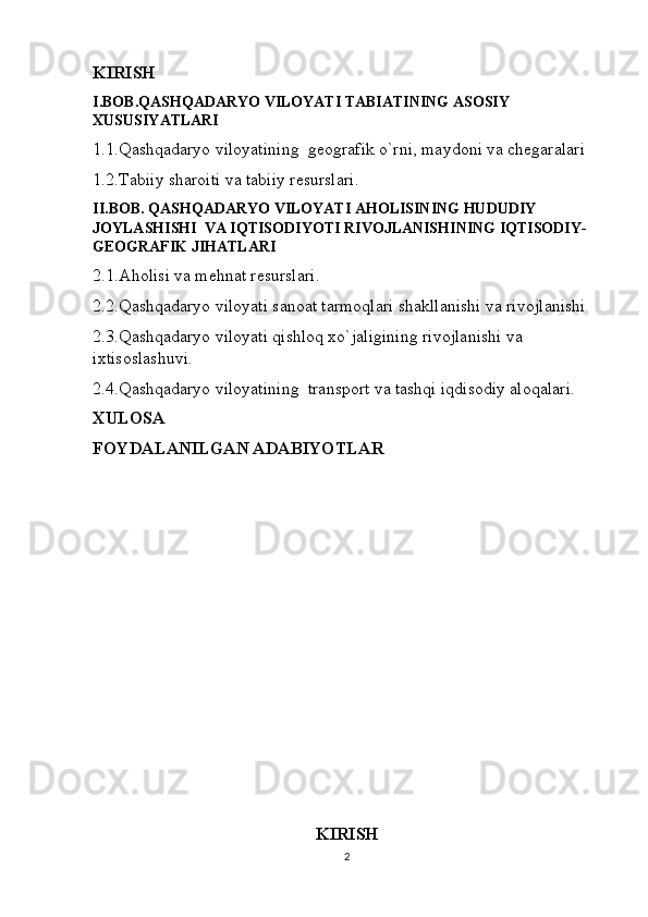 KIRISH
I.BOB.QASHQADARYO VILOYATI TABIATINING ASOSIY 
XUSUSIYATLARI
1.1.Qashqadaryo viloyatining  geografik o`rni, maydoni va chegaralari 
1.2.Tabiiy sharoiti va tabiiy resurslari.
II.BOB. QASHQADARYO VILOYATI AHOLISINING HUDUDIY 
JOYLASHISHI  VA IQTISODIYOTI RIVOJLANISHINING IQTISODIY-
GEOGRAFIK JIHATLARI
2.1.Aholisi va mehnat resurslari.
2.2.Qashqadaryo viloyati sanoat tarmoqlari shakllanishi va rivojlanishi
2.3.Qashqadaryo viloyati qishloq xo`jaligining rivojlanishi va 
ixtisoslashuvi.
2.4.Qashqadaryo viloyatining  transport va tashqi iqdisodiy aloqalari.
XULOSA
FOYDALANILGAN ADABIYOTLAR
KIRISH
2 