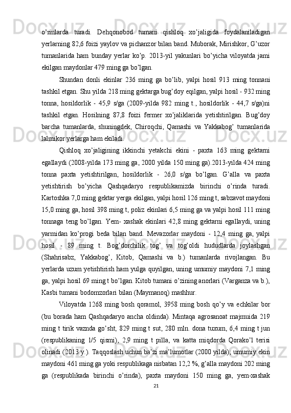 o’rinlarda   turadi.   Dehqonobod   tumani   qishloq   xo’jaligida   foydalaniladigan
yerlarning 82,6 foizi yaylov va pichanzor bilan band. Muborak, Mirishkor, G’uzor
tumanlarida   ham   bunday   yerlar   ko’p.   2013-yil   yakunlari   bo’yicha   viloyatda   jami
ekilgan maydonlar 479 ming ga bo’lgan. 
Shundan   donli   ekinlar   236   ming   ga   bo’lib,   yalpi   hosil   913   ming   tonnani
tashkil etgan. Shu yilda 218 ming gektarga bug’doy eqilgan, yalpi hosil - 932 ming
tonna,   hosildorlik   -   45,9   s/ga   (2009-yilda   982   ming   t.,   hosildorlik   -   44,7   s/ga)ni
tashkil   etgan.   Hosilning   87,8   foizi   fermer   xo’jaliklarida   yetishtirilgan.   Bug’doy
barcha   tumanlarda,   shuningdek,   Chiroqchi,   Qamashi   va   Yakkabog’   tumanlarida
lalmikor yerlarga ham ekiladi. 
Qishloq   xo’jaligining   ikkinchi   yetakchi   ekini   -   paxta   163   ming   gektarni
egallaydi (2008-yilda 173 ming ga, 2000 yilda 150 ming ga).2013-yilda 424 ming
tonna   paxta   yetishtirilgan,   hosildorlik   -   26,0   s/ga   bo’lgan.   G’alla   va   paxta
yetishtirish   bo’yicha   Qashqadaryo   respublikamizda   birinchi   o’rinda   turadi.
Kartoshka 7,0 ming gektar yerga ekilgan, yalpi hosil 126 ming t, sabzavot maydoni
15,0 ming ga, hosil 398 ming t, poliz ekinlari 6,5 ming ga va yalpi hosil 111 ming
tonnaga   teng   bo’lgan.   Yem-   xashak   ekinlari   42,8   ming   gektarni   egallaydi,   uning
yarmidan   ko’progi   beda   bilan   band.   Mevazorlar   maydoni   -   12,4   ming   ga,   yalpi
hosil   -   89   ming   t.   Bog’dorchilik   tog’   va   tog’oldi   hududlarda   joylashgan
(Shahrisabz,   Yakkabog’,   Kitob,   Qamashi   va   b.)   tumanlarda   rivojlangan.   Bu
yerlarda uzum yetishtirish ham yulga quyilgan, uning umumiy maydoni 7,1 ming
ga, yalpi hosil 69 ming t bo’lgan. Kitob tumani o’zining anorlari (Varganza va b.),
Kasbi tumani bodomzorlari bilan (Maymanoq) mashhur. 
Viloyatda   1268   ming   bosh   qoramol,   3958   ming   bosh   qo’y   va   echkilar   bor
(bu   borada   ham   Qashqadaryo   ancha   oldinda).   Mintaqa   agrosanoat   majmuida   219
ming t   tirik vaznda  go’sht,  829 ming  t  sut,  280  mln.  dona  tuxum,  6,4 ming  t  jun
(respublikaning   1/5   qismi),   2,9   ming   t   pilla,   va   katta   miqdorda   Qorako’l   terisi
olinadi (2013 y.). Taqqoslash uchun ba’zi ma’lumotlar (2000 yilda); umumiy ekin
maydoni 461 ming ga yoki respublikaga nisbatan 12,2 %, g’alla maydoni 202 ming
ga   (respublikada   birinchi   o’rinda),   paxta   maydoni   150   ming   ga,   yem-xashak
21 