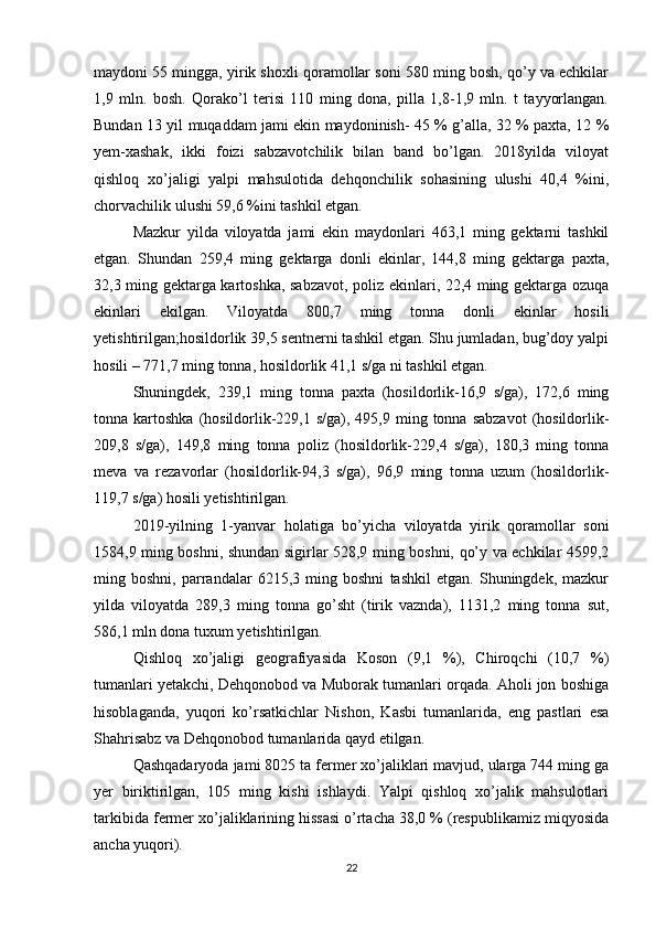 maydoni 55 mingga, yirik shoxli qoramollar soni 580 ming bosh, qo’y va echkilar
1,9   mln.   bosh.   Qorako’l   terisi   110   ming   dona,   pilla   1,8-1,9   mln.   t   tayyorlangan.
Bundan 13 yil muqaddam jami ekin maydoninish- 45 % g’alla, 32 % paxta, 12 %
yem-xashak,   ikki   foizi   sabzavotchilik   bilan   band   bo’lgan.   2018yilda   viloyat
qishloq   xo’jaligi   yalpi   mahsulotida   dehqonchilik   sohasining   ulushi   40,4   %ini,
chorvachilik ulushi 59,6 %ini tashkil etgan. 
Mazkur   yilda   viloyatda   jami   ekin   maydonlari   463,1   ming   gektarni   tashkil
etgan.   Shundan   259,4   ming   gektarga   donli   ekinlar,   144,8   ming   gektarga   paxta,
32,3 ming gektarga kartoshka, sabzavot, poliz ekinlari, 22,4 ming gektarga ozuqa
ekinlari   ekilgan.   Viloyatda   800,7   ming   tonna   donli   ekinlar   hosili
yetishtirilgan;hosildorlik 39,5 sentnerni tashkil etgan. Shu jumladan, bug’doy yalpi
hosili – 771,7 ming tonna, hosildorlik 41,1 s/ga ni tashkil etgan. 
Shuningdek,   239,1   ming   tonna   paxta   (hosildorlik-16,9   s/ga),   172,6   ming
tonna kartoshka  (hosildorlik-229,1  s/ga), 495,9  ming tonna  sabzavot  (hosildorlik-
209,8   s/ga),   149,8   ming   tonna   poliz   (hosildorlik-229,4   s/ga),   180,3   ming   tonna
meva   va   rezavorlar   (hosildorlik-94,3   s/ga),   96,9   ming   tonna   uzum   (hosildorlik-
119,7 s/ga) hosili yetishtirilgan. 
2019-yilning   1-yanvar   holatiga   bo’yicha   viloyatda   yirik   qoramollar   soni
1584,9 ming boshni, shundan sigirlar 528,9 ming boshni, qo’y va echkilar 4599,2
ming   boshni,   parrandalar   6215,3   ming   boshni   tashkil   etgan.   Shuningdek,   mazkur
yilda   viloyatda   289,3   ming   tonna   go’sht   (tirik   vaznda),   1131,2   ming   tonna   sut,
586,1 mln dona tuxum yetishtirilgan. 
Qishloq   xo’jaligi   geografiyasida   Koson   (9,1   %),   Chiroqchi   (10,7   %)
tumanlari yetakchi, Dehqonobod va Muborak tumanlari orqada. Aholi jon boshiga
hisoblaganda,   yuqori   ko’rsatkichlar   Nishon,   Kasbi   tumanlarida,   eng   pastlari   esa
Shahrisabz va Dehqonobod tumanlarida qayd etilgan. 
Qashqadaryoda jami 8025 ta fermer xo’jaliklari mavjud, ularga 744 ming ga
yer   biriktirilgan,   105   ming   kishi   ishlaydi.   Yalpi   qishloq   xo’jalik   mahsulotlari
tarkibida fermer xo’jaliklarining hissasi o’rtacha 38,0 % (respublikamiz miqyosida
ancha yuqori). 
22 