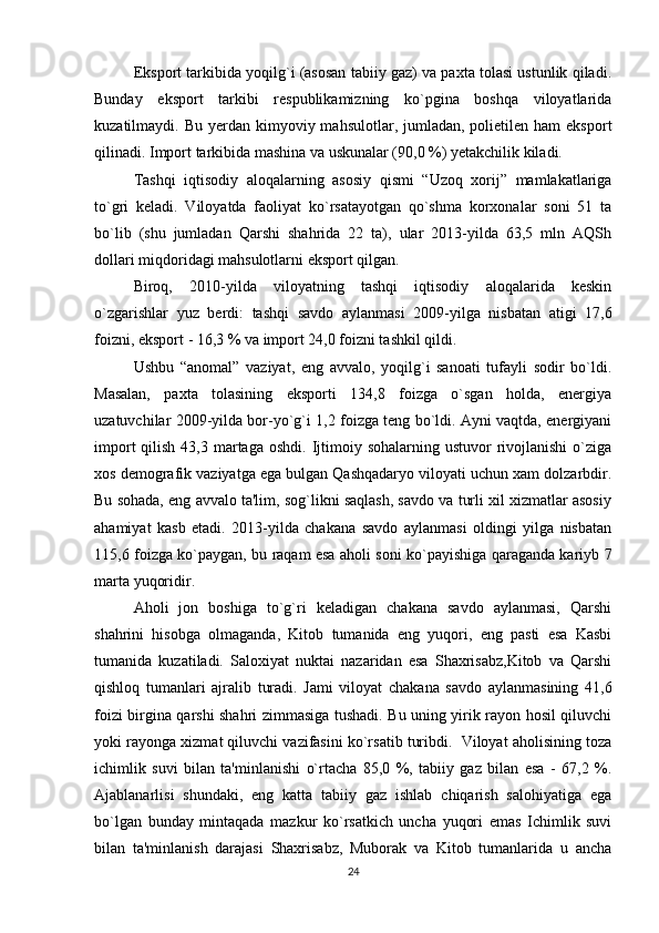 Eksport tarkibida yoqilg`i (asosan tabiiy gaz) va paxta tolasi ustunlik qiladi.
Bunday   eksport   tarkibi   respublikamizning   ko`pgina   boshqa   viloyatlarida
kuzatilmaydi. Bu  yerdan  kimyoviy  mahsulotlar,  jumladan,  polietilen  ham  eksport
qilinadi. Import tarkibida mashina va uskunalar (90,0 %) yetakchilik kiladi. 
Tashqi   iqtisodiy   aloqalarning   asosiy   qismi   “Uzoq   xorij”   mamlakatlariga
to`gri   keladi.   Viloyatda   faoliyat   ko`rsatayotgan   qo`shma   korxonalar   soni   51   ta
bo`lib   (shu   jumladan   Qarshi   shahrida   22   ta),   ular   2013-yilda   63,5   mln   AQSh
dollari miqdoridagi mahsulotlarni eksport qilgan. 
Biroq,   2010-yilda   viloyatning   tashqi   iqtisodiy   aloqalarida   keskin
o`zgarishlar   yuz   berdi:   tashqi   savdo   aylanmasi   2009-yilga   nisbatan   atigi   17,6
foizni, eksport - 16,3 % va import 24,0 foizni tashkil qildi. 
Ushbu   “anomal”   vaziyat,   eng   avvalo,   yoqilg`i   sanoati   tufayli   sodir   bo`ldi.
Masalan,   paxta   tolasining   eksporti   134,8   foizga   o`sgan   holda,   energiya
uzatuvchilar 2009-yilda bor-yo`g`i 1,2 foizga teng bo`ldi. Ayni vaqtda, energiyani
import   qilish  43,3  martaga  oshdi.  Ijtimoiy  sohalarning  ustuvor  rivojlanishi  o`ziga
xos demografik vaziyatga ega bulgan Qashqadaryo viloyati uchun xam dolzarbdir.
Bu sohada, eng avvalo ta'lim, sog`likni saqlash, savdo va turli xil xizmatlar asosiy
ahamiyat   kasb   etadi.   2013-yilda   chakana   savdo   aylanmasi   oldingi   yilga   nisbatan
115,6 foizga ko`paygan, bu raqam esa aholi soni ko`payishiga qaraganda kariyb 7
marta yuqoridir. 
Aholi   jon   boshiga   to`g`ri   keladigan   chakana   savdo   aylanmasi,   Qarshi
shahrini   hisobga   olmaganda,   Kitob   tumanida   eng   yuqori,   eng   pasti   esa   Kasbi
tumanida   kuzatiladi.   Saloxiyat   nuktai   nazaridan   esa   Shaxrisabz,Kitob   va   Qarshi
qishloq   tumanlari   ajralib   turadi.   Jami   viloyat   chakana   savdo   aylanmasining   41,6
foizi birgina qarshi shahri zimmasiga tushadi. Bu uning yirik rayon hosil qiluvchi
yoki rayonga xizmat qiluvchi vazifasini ko`rsatib turibdi.  Viloyat aholisining toza
ichimlik   suvi   bilan   ta'minlanishi   o`rtacha   85,0   %,   tabiiy   gaz   bilan   esa   -   67,2   %.
Ajablanarlisi   shundaki,   eng   katta   tabiiy   gaz   ishlab   chiqarish   salohiyatiga   ega
bo`lgan   bunday   mintaqada   mazkur   ko`rsatkich   uncha   yuqori   emas   Ichimlik   suvi
bilan   ta'minlanish   darajasi   Shaxrisabz,   Muborak   va   Kitob   tumanlarida   u   ancha
24 