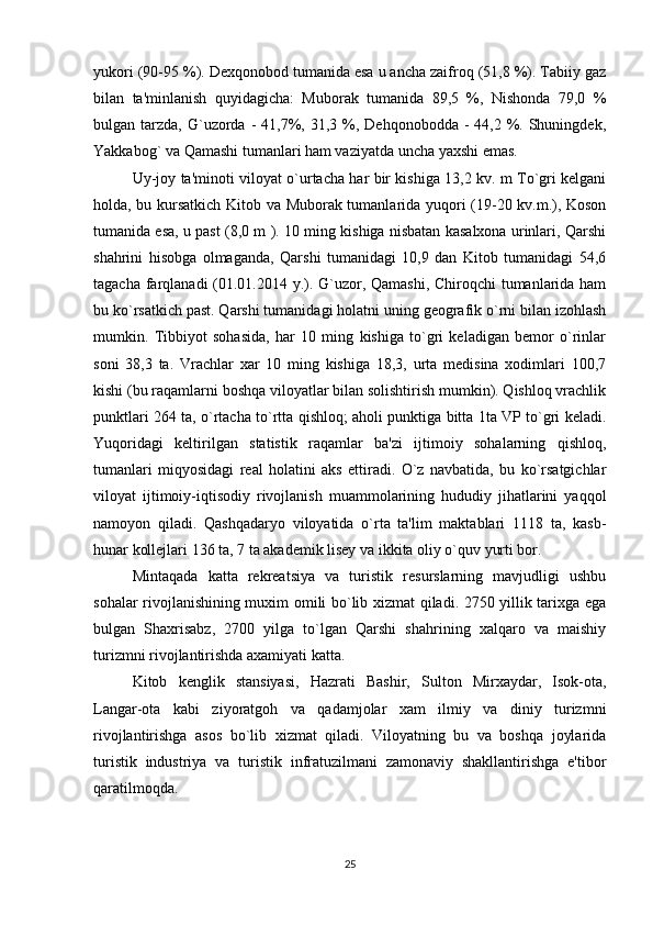 yukori (90-95 %). Dexqonobod tumanida esa u ancha zaifroq (51,8 %). Tabiiy gaz
bilan   ta'minlanish   quyidagicha:   Muborak   tumanida   89,5   %,   Nishonda   79,0   %
bulgan tarzda,  G`uzorda  -  41,7%, 31,3  %,  Dehqonobodda  -  44,2 %. Shuningdek,
Yakkabog` va Qamashi tumanlari ham vaziyatda uncha yaxshi emas. 
Uy-joy ta'minoti viloyat o`urtacha har bir kishiga 13,2 kv. m To`gri kelgani
holda, bu kursatkich Kitob va Muborak tumanlarida yuqori (19-20 kv.m.), Koson
tumanida esa, u past (8,0 m ). 10 ming kishiga nisbatan kasalxona urinlari, Qarshi
shahrini   hisobga   olmaganda,   Qarshi   tumanidagi   10,9   dan   Kitob   tumanidagi   54,6
tagacha farqlanadi (01.01.2014 y.). G`uzor, Qamashi,  Chiroqchi  tumanlarida ham
bu ko`rsatkich past. Qarshi tumanidagi holatni uning geografik o`rni bilan izohlash
mumkin.   Tibbiyot   sohasida,   har   10   ming   kishiga   to`gri   keladigan   bemor   o`rinlar
soni   38,3   ta.   Vrachlar   xar   10   ming   kishiga   18,3,   urta   medisina   xodimlari   100,7
kishi (bu raqamlarni boshqa viloyatlar bilan solishtirish mumkin). Qishloq vrachlik
punktlari 264 ta, o`rtacha to`rtta qishloq; aholi punktiga bitta 1ta VP to`gri keladi.
Yuqoridagi   keltirilgan   statistik   raqamlar   ba'zi   ijtimoiy   sohalarning   qishloq,
tumanlari   miqyosidagi   real   holatini   aks   ettiradi.   O`z   navbatida,   bu   ko`rsatgichlar
viloyat   ijtimoiy-iqtisodiy   rivojlanish   muammolarining   hududiy   jihatlarini   yaqqol
namoyon   qiladi.   Qashqadaryo   viloyatida   o`rta   ta'lim   maktablari   1118   ta,   kasb-
hunar kollejlari 136 ta, 7 ta akademik lisey va ikkita oliy o`quv yurti bor. 
Mintaqada   katta   rekreatsiya   va   turistik   resurslarning   mavjudligi   ushbu
sohalar rivojlanishining muxim omili bo`lib xizmat qiladi. 2750 yillik tarixga ega
bulgan   Shaxrisabz,   2700   yilga   to`lgan   Qarshi   shahrining   xalqaro   va   maishiy
turizmni rivojlantirishda axamiyati katta. 
Kitob   kenglik   stansiyasi,   Hazrati   Bashir,   Sulton   Mirxaydar,   Isok-ota,
Langar-ota   kabi   ziyoratgoh   va   qadamjolar   xam   ilmiy   va   diniy   turizmni
rivojlantirishga   asos   bo`lib   xizmat   qiladi.   Viloyatning   bu   va   boshqa   joylarida
turistik   industriya   va   turistik   infratuzilmani   zamonaviy   shakllantirishga   e'tibor
qaratilmoqda.
25 