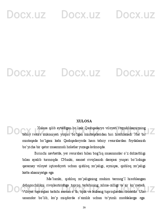 XULOSA
                      Xulosa   qilib   aytadigan   bo`lsak   Qashqadaryo   viloyati   respublikamizning
tabiiy   resurs   imkoniyati   yuqori   bo’lgan   mintaqalaridan   biri   hisoblanadi.   Har   bir
mintaqada   bo’lgani   kabi   Qashqadaryoda   ham   tabiiy   resurslardan   foydalanish
bo’yicha bir qator muammoli holatlar yuzaga kelmoqda. 
                   Birinchi navbatda, yer resurslari bilan bog’liq muammolar o’z dolzarbligi
bilan   ajralib   turmoqda.   CHunki,   sanoat   rivojlanish   darajasi   yuqori   bo’lishiga
qaramay   viloyat   iqtisodiyoti   uchun   qishloq   xo’jaligi,   ayniqsa,   qishloq   xo’jaligi
katta ahamiyatga ega. 
                    Ma’lumki,   qishloq   xo’jaligining   muhim   tarmog’I   hisoblangan
dehqonchilikni   rivojlantirishga   tuproq   tarkibining   xilma-xilligi   ta’sir   ko’rsatadi.
Viloyat tuproqlari tarkibi asosan o’tli, tipik va kulrang tuproqlardan iboratdir. Ular
unumdor   bo’lib,   ko’p   miqdorda   o’simlik   uchun   to’yimli   moddalarga   ega.
26 