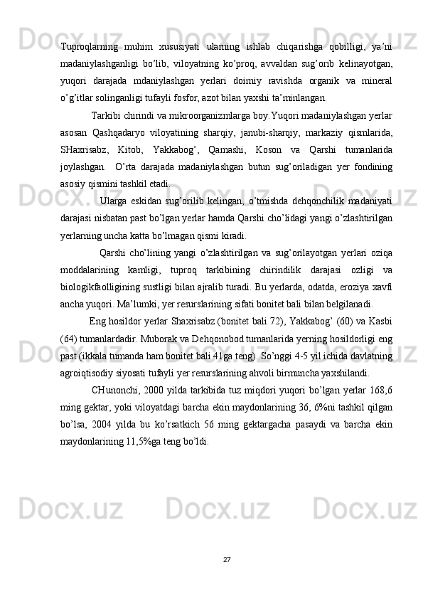 Tuproqlarning   muhim   xususiyati   ularning   ishlab   chiqarishga   qobilligi,   ya’ni
madaniylashganligi   bo’lib,   viloyatning   ko’proq,   avvaldan   sug’orib   kelinayotgan,
yuqori   darajada   mdaniylashgan   yerlari   doimiy   ravishda   organik   va   mineral
o’g’itlar solinganligi tufayli fosfor, azot bilan yaxshi ta’minlangan. 
           Tarkibi chirindi va mikroorganizmlarga boy.Yuqori madaniylashgan yerlar
asosan   Qashqadaryo   viloyatining   sharqiy,   janubi-sharqiy,   markaziy   qismlarida,
SHaxrisabz,   Kitob,   Yakkabog’,   Qamashi,   Koson   va   Qarshi   tumanlarida
joylashgan.     O’rta   darajada   madaniylashgan   butun   sug’oriladigan   yer   fondining
asosiy qismini tashkil etadi. 
                    Ularga   eskidan   sug’orilib   kelingan,   o’tmishda   dehqonchilik   madaniyati
darajasi nisbatan past bo’lgan yerlar hamda Qarshi cho’lidagi yangi o’zlashtirilgan
yerlarning uncha katta bo’lmagan qismi kiradi. 
                    Qarshi   cho’lining   yangi   o’zlashtirilgan   va   sug’orilayotgan   yerlari   oziqa
moddalarining   kamligi,   tuproq   tarkibining   chirindilik   darajasi   ozligi   va
biologikfaolligining sustligi bilan ajralib turadi. Bu yerlarda, odatda, eroziya xavfi
ancha yuqori. Ma’lumki, yer resurslarining sifati bonitet bali bilan belgilanadi.
                 Eng hosildor yerlar Shaxrisabz (bonitet bali 72), Yakkabog’ (60) va Kasbi
(64) tumanlardadir. Muborak va Dehqonobod tumanlarida yerning hosildorligi eng
past (ikkala tumanda ham bonitet bali 41ga teng). So’nggi 4-5 yil ichida davlatning
agroiqtisodiy siyosati tufayli yer resurslarining ahvoli birmuncha yaxshilandi. 
                 CHunonchi, 2000 yilda tarkibida tuz miqdori  yuqori  bo’lgan  yerlar  168,6
ming gektar, yoki viloyatdagi barcha ekin maydonlarining 36, 6%ni tashkil qilgan
bo’lsa,   2004   yilda   bu   ko’rsatkich   56   ming   gektargacha   pasaydi   va   barcha   ekin
maydonlarining 11,5%ga teng bo’ldi.
27 