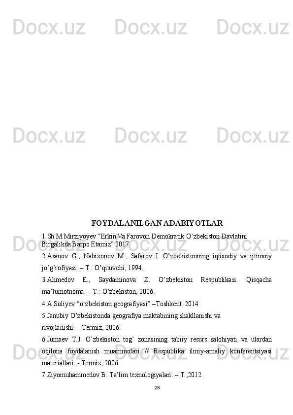 FOYDALANILGAN ADABIYOTLAR
1.Sh.M.Mirziyoyev “Erkin Va Farovon Demokratik O’zbekiston Davlatini 
Birgalikda Barpo Etamiz” 2017
2.Asanov   G.,   Nabixonov   M.,   Safarov   I.   O’zbekistonning   iqtisodiy   va   ijtimoiy
jo’g’rofiyasi. – T.: O’qituvchi, 1994.
3.Ahmedov   E.,   Saydaminova   Z.   O’zbekiston   Respublikasi.   Qisqacha
ma’lumotnoma. – T.: O’zbekiston, 2006.
4.A.Soliyev “o`zbekiston geografiyasi” –Toshkent. 2014
5.Janubiy O’zbekistonda geografiya maktabining shakllanishi va
rivojlanishi. – Termiz, 2006.
6.Jumaev   T.J.   O’zbekiston   tog’   zonasining   tabiiy   resurs   salohiyati   va   ulardan
oqilona   foydalanish   muammolari   //   Respublika   ilmiy-amaliy   konferentsiyasi
materiallari. - Termiz, 2006.
7.Ziyomuhammedov B. Ta’lim texnologiyalari. – T.,2012.
28 