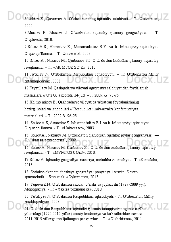 8.Nabiev E., Qayumov A. O’zbekistonning iqtisodiy salohiyati. – T.:  Universitet,
2000.
8.Musaev   P,   Musaev   J.   O’zbekiston   iqtisodiy   ijtimoiy   geografiyasi.   –   T:
O’qituvchi, 2010.
9.Soliev   A.S.,   Ahmedov   E.,   Maxamadaliev   R.Y.   va   b.   Mintaqaviy   iqtisodiyot.
O’quv qo’llanma. – T.: Universitet, 2003.
10.Soliev A., Nazarov M., Qurbonov SH. O’zbekiston hududlari ijtimoiy- iqtisodiy
rivojlanishi. – T.: «MUMTOZ SO’Z», 2010.
11.To’xliev   N.   O’zbekiston   Respublikasi   iqtisodiyoti.   –   T.:   O’zbekiston   Milliy
entsiklopediyasi, 2008.
12.Fayzullaev M. Qashqadaryo viloyati agroresurs salohiyatidan foydalanish
masalalari. // O’z GJ axboroti, 34-jild. –T., 2009.-B. 72-75.
13.Xolmo’minov B. Qashqadaryo viloyatida tabiatdan foydalanishning
hozirgi holati va istiqbollari // Respublika ilmiy-amaliy konferentsiyasi
materiallari. – T., 2009.B. 96-98.
14. Soliev А.S, Axmedov E. Maxamadaliev R.I. va b. Mintaqaviy iqtisodiyot. 
O`quv qo`llanma. - T.: «Universitet», 2003.
15. Soliev A., Nazarov M. O`zbekiston qishloqlari (qishlok joylar geografiyasi). —
T.: “ Фан   ва   технология ”, 2009.
16. Soliev А. Nazarov M. Kurbonov Sh. O`zbekiston xududlari ijtimoiy-iqtisodiy 
rivojlanishi. - T.: «МУМТОЗ СОъЗ», 2010.
17 Soliev A. Iqtisodiy geografiya: nazariya, metodika va amaliyot.- T.:«Kamalak»,
2013.
18. Sosialno-ekonomicheskaya geografiya: ponyatiya i termin. Slovar-
spravochnik. - Smolensk: «Oykumena», 2013.
19. Tojieva Z.N. O`zbekiston axolisi: o`sishi va joylanishi (1989-2009 yy.). 
Monografiya. - T.: « Фан   ва   технология », 2010.
20. To`xliyev N. O`zbekiston Respublikasi iqtisodiyoti. - T.: O`zbekiston Milliy 
ensiklopediyasi, 2008.
21. O`zbekiston Respublikasi iqtisodiy-ijtimoiy taraqqiyotining mustaqillik 
yillaridagi (1990-2010-yillar) asosiy tendensiya va ko`rsatkichlari xamda         
2011-2015-yillarga mo`ljallangan prognozlari. - T.: «O`zbekiston», 2011.
29 