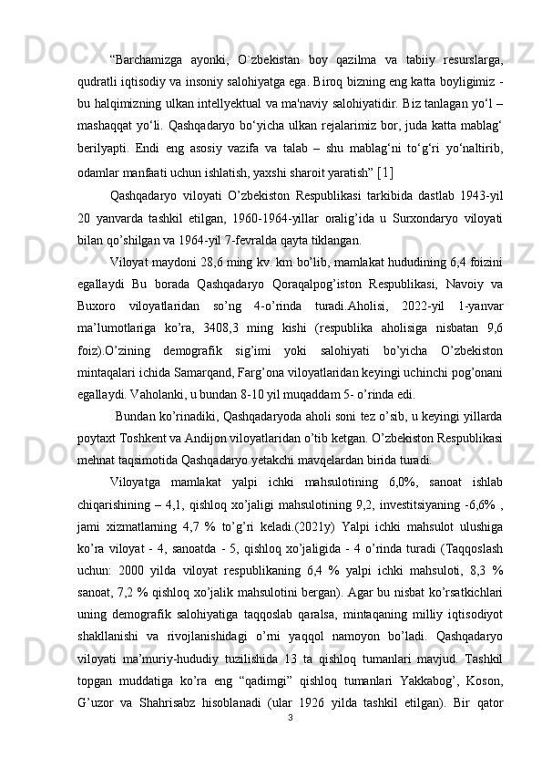 “Barchamizga   ayonki,   O`zbekistan   boy   qazilma   va   tabiiy   resurslarga,
qudratli iqtisodiy va insoniy salohiyatga ega. Biroq bizning eng katta boyligimiz -
bu halqimizning ulkan intellyektual va ma'naviy salohiyatidir. Biz tanlagan yo‘l –
mashaqqat  yo‘li. Qashqadaryo bo‘yicha ulkan rejalarimiz bor, juda katta mablag‘
berilyapti.   Endi   eng   asosiy   vazifa   va   talab   –   shu   mablag‘ni   to‘g‘ri   yo‘naltirib,
odamlar manfaati uchun ishlatish, yaxshi sharoit yaratish”   [1]
Qashqadaryo   viloyati   O’zbekiston   Respublikasi   tarkibida   dastlab   1943-yil
20   yanvarda   tashkil   etilgan,   1960-1964-yillar   oralig’ida   u   Surxondaryo   viloyati
bilan qo’shilgan va 1964-yil 7-fevralda qayta tiklangan. 
Viloyat maydoni 28,6 ming kv. km bo’lib, mamlakat hududining 6,4 foizini
egallaydi   Bu   borada   Qashqadaryo   Qoraqalpog’iston   Respublikasi,   Navoiy   va
Buxoro   viloyatlaridan   so’ng   4-o’rinda   turadi.Aholisi,   2022-yil   1-yanvar
ma’lumotlariga   ko’ra,   3408,3   ming   kishi   (respublika   aholisiga   nisbatan   9,6
foiz).O’zining   demografik   sig’imi   yoki   salohiyati   bo’yicha   O’zbekiston
mintaqalari ichida Samarqand, Farg’ona viloyatlaridan keyingi uchinchi pog’onani
egallaydi. Vaholanki, u bundan 8-10 yil muqaddam 5- o’rinda edi. 
           Bundan ko’rinadiki, Qashqadaryoda aholi soni tez o’sib, u keyingi yillarda
poytaxt Toshkent va Andijon viloyatlaridan o’tib ketgan. O’zbekiston Respublikasi
mehnat taqsimotida Qashqadaryo yetakchi mavqelardan birida turadi. 
Viloyatga   mamlakat   yalpi   ichki   mahsulotining   6,0%,   sanoat   ishlab
chiqarishining – 4,1, qishloq xo’jaligi mahsulotining 9,2, investitsiyaning  -6,6% ,
jami   xizmatlarning   4,7   %   to’g’ri   keladi.(2021y)   Yalpi   ichki   mahsulot   ulushiga
ko’ra  viloyat  -   4,  sanoatda   -  5,  qishloq  xo’jaligida  -   4  o’rinda  turadi  (Taqqoslash
uchun:   2000   yilda   viloyat   respublikaning   6,4   %   yalpi   ichki   mahsuloti,   8,3   %
sanoat, 7,2 % qishloq xo’jalik mahsulotini bergan). Agar bu nisbat ko’rsatkichlari
uning   demografik   salohiyatiga   taqqoslab   qaralsa,   mintaqaning   milliy   iqtisodiyot
shakllanishi   va   rivojlanishidagi   o’rni   yaqqol   namoyon   bo’ladi.   Qashqadaryo
viloyati   ma’muriy-hududiy   tuzilishida   13   ta   qishloq   tumanlari   mavjud.   Tashkil
topgan   muddatiga   ko’ra   eng   “qadimgi”   qishloq   tumanlari   Yakkabog’,   Koson,
G’uzor   va   Shahrisabz   hisoblanadi   (ular   1926   yilda   tashkil   etilgan).   Bir   qator
3 