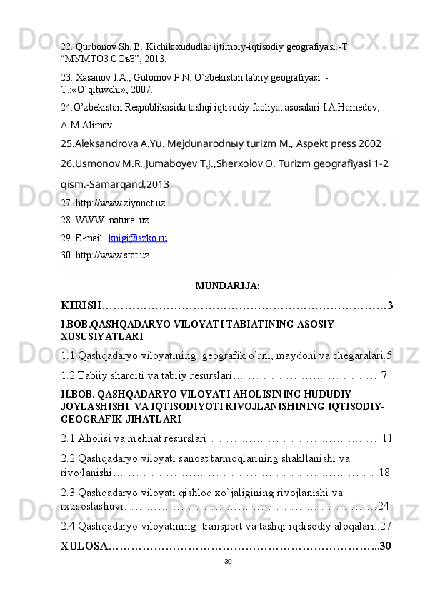 22. Qurbonov Sh. B. Kichik xududlar ijtimoiy-iqtisodiy geografiyasi.-T .: 
“МУМТОЗ СОъЗ”, 2013. 
23. Xasanov I.A., Gulomov P.N. O`zbekiston tabiiy geografiyasi. - 
T.:«O`qituvchi», 2007.
24.O’zbekiston Respublikasida tashqi iqtisodiy faoliyat asosalari I.A.Hamedov,
A.M.Alimov. 
25.Aleksandrova A.Yu. Mejdunarodnыy turizm M., Aspekt press 2002
26.Usmonov M.R.,Jumaboyev T.J.,Sherxolov O. Turizm geografiyasi 1-2 
qism.-Samarqand,2013
27. http://www.ziyonet.uz.
28. WWW. nature. uz.
29. E-mail:  knigi@szko.ru
30. http://www.stat.uz
MUNDARIJA:
KIRISH…………………………………………………………………3
I.BOB.QASHQADARYO VILOYATI TABIATINING ASOSIY 
XUSUSIYATLARI
1.1.Qashqadaryo viloyatining  geografik o`rni, maydoni va chegaralari.5
1.2.Tabiiy sharoiti va tabiiy resurslari…………………………………7
II.BOB. QASHQADARYO VILOYATI AHOLISINING HUDUDIY 
JOYLASHISHI  VA IQTISODIYOTI RIVOJLANISHINING IQTISODIY-
GEOGRAFIK JIHATLARI
2.1.Aholisi va mehnat resurslari………………………………….……11
2.2.Qashqadaryo viloyati sanoat tarmoqlarining shakllanishi va 
rivojlanishi…………………………………….………………………18
2.3.Qashqadaryo viloyati qishloq xo`jaligining rivojlanishi va 
ixtisoslashuvi…………………………………………….……………24
2.4.Qashqadaryo viloyatining  transport va tashqi iqdisodiy aloqalari..27
XULOSA……………………………………………………………...30
30 