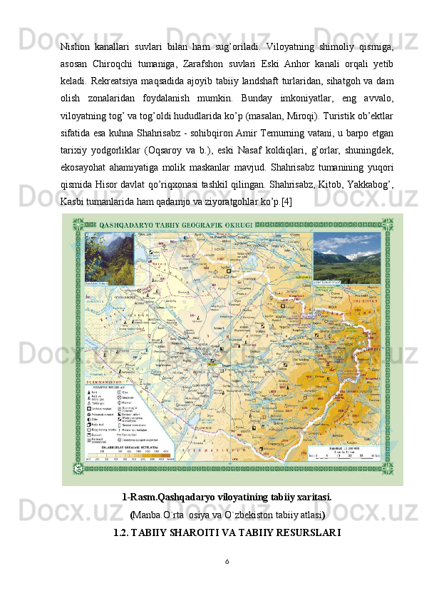 Nishon   kanallari   suvlari   bilan   ham   sug’oriladi.   Viloyatning   shimoliy   qismiga,
asosan   Chiroqchi   tumaniga,   Zarafshon   suvlari   Eski   Anhor   kanali   orqali   yetib
keladi. Rekreatsiya maqsadida ajoyib tabiiy landshaft turlaridan, sihatgoh va dam
olish   zonalaridan   foydalanish   mumkin.   Bunday   imkoniyatlar,   eng   avvalo,
viloyatning tog’ va tog’oldi hududlarida ko’p (masalan, Miroqi). Turistik ob’ektlar
sifatida esa kuhna Shahrisabz - sohibqiron Amir Temurning vatani, u barpo etgan
tarixiy   yodgorliklar   (Oqsaroy   va   b.),   eski   Nasaf   koldiqlari,   g’orlar,   shuningdek,
ekosayohat   ahamiyatiga   molik   maskanlar   mavjud.   Shahrisabz   tumanining   yuqori
qismida Hisor davlat qo’riqxonasi tashkil qilingan. Shahrisabz, Kitob, Yakkabog’,
Kasbi tumanlarida ham qadamjo va ziyoratgohlar ko’p.[4]
1-Rasm.Qashqadaryo viloyatining tabiiy xaritasi.
( Manba.O`rta  osiya va O`zbekiston tabiiy atlasi )
1.2. TABIIY SHAROITI VA TABIIY RESURSLARI
6 