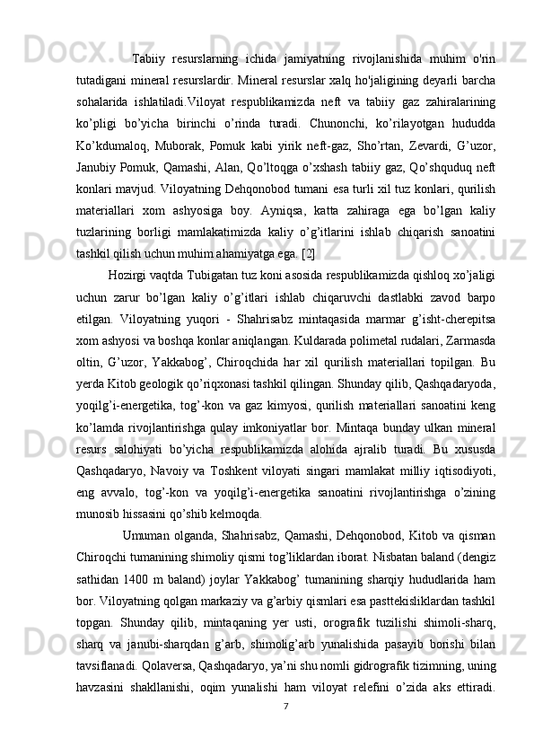       Tabiiy   resurslarning   ichida   jamiyatning   rivojlanishida   muhim   o'rin
tutadigani mineral  resurslardir. Mineral  resurslar  xalq ho'jaligining deyarli  barcha
sohalarida   ishlatiladi.Viloyat   respublikamizda   neft   va   tabiiy   gaz   zahiralarining
ko’pligi   bo’yicha   birinchi   o’rinda   turadi.   Chunonchi,   ko’rilayotgan   hududda
Ko’kdumaloq,   Muborak,   Pomuk   kabi   yirik   neft-gaz,   Sho’rtan,   Zevardi,   G’uzor,
Janubiy  Pomuk, Qamashi,  Alan,  Qo’ltoqga o’xshash  tabiiy  gaz,  Qo’shquduq  neft
konlari mavjud. Viloyatning Dehqonobod tumani esa turli xil tuz konlari, qurilish
materiallari   xom   ashyosiga   boy.   Ayniqsa,   katta   zahiraga   ega   bo’lgan   kaliy
tuzlarining   borligi   mamlakatimizda   kaliy   o’g’itlarini   ishlab   chiqarish   sanoatini
tashkil qilish uchun muhim ahamiyatga ega. [2]
Hozirgi vaqtda Tubigatan tuz koni asosida respublikamizda qishloq xo’jaligi
uchun   zarur   bo’lgan   kaliy   o’g’itlari   ishlab   chiqaruvchi   dastlabki   zavod   barpo
etilgan.   Viloyatning   yuqori   -   Shahrisabz   mintaqasida   marmar   g’isht-cherepitsa
xom ashyosi va boshqa konlar aniqlangan. Kuldarada polimetal rudalari, Zarmasda
oltin,   G’uzor,   Yakkabog’,   Chiroqchida   har   xil   qurilish   materiallari   topilgan.   Bu
yerda Kitob geologik qo’riqxonasi tashkil qilingan. Shunday qilib, Qashqadaryoda,
yoqilg’i-energetika,   tog’-kon   va   gaz   kimyosi,   qurilish   materiallari   sanoatini   keng
ko’lamda   rivojlantirishga   qulay   imkoniyatlar   bor.   Mintaqa   bunday   ulkan   mineral
resurs   salohiyati   bo’yicha   respublikamizda   alohida   ajralib   turadi.   Bu   xususda
Qashqadaryo,   Navoiy   va   Toshkent   viloyati   singari   mamlakat   milliy   iqtisodiyoti,
eng   avvalo,   tog’-kon   va   yoqilg’i-energetika   sanoatini   rivojlantirishga   o’zining
munosib hissasini qo’shib kelmoqda.
                    Umuman   olganda,   Shahrisabz,   Qamashi,   Dehqonobod,   Kitob   va   qisman
Chiroqchi tumanining shimoliy qismi tog’liklardan iborat. Nisbatan baland (dengiz
sathidan   1400   m   baland)   joylar   Yakkabog’   tumanining   sharqiy   hududlarida   ham
bor. Viloyatning qolgan markaziy va g’arbiy qismlari esa pasttekisliklardan tashkil
topgan.   Shunday   qilib,   mintaqaning   yer   usti,   orografik   tuzilishi   shimoli-sharq,
sharq   va   janubi-sharqdan   g’arb,   shimolig’arb   yunalishida   pasayib   borishi   bilan
tavsiflanadi. Qolaversa, Qashqadaryo, ya’ni shu nomli gidrografik tizimning, uning
havzasini   shakllanishi,   oqim   yunalishi   ham   viloyat   relefini   o’zida   aks   ettiradi.
7 