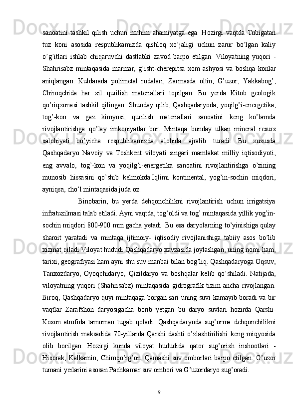 sanoatini   tashkil   qilish   uchun   muhim   ahamiyatga   ega.   Hozirgi   vaqtda   Tubigatan
tuz   koni   asosida   respublikamizda   qishloq   xo’jaligi   uchun   zarur   bo’lgan   kaliy
o’g’itlari   ishlab   chiqaruvchi   dastlabki   zavod   barpo   etilgan.   Viloyatning   yuqori   -
Shahrisabz   mintaqasida   marmar,   g’isht-cherepitsa   xom   ashyosi   va   boshqa   konlar
aniqlangan.   Kuldarada   polimetal   rudalari,   Zarmasda   oltin,   G’uzor,   Yakkabog’,
Chiroqchida   har   xil   qurilish   materiallari   topilgan.   Bu   yerda   Kitob   geologik
qo’riqxonasi   tashkil   qilingan.   Shunday   qilib,   Qashqadaryoda,   yoqilg’i-energetika,
tog’-kon   va   gaz   kimyosi,   qurilish   materiallari   sanoatini   keng   ko’lamda
rivojlantirishga   qo’lay   imkoniyatlar   bor.   Mintaqa   bunday   ulkan   mineral   resurs
salohiyati   bo’yicha   respublikamizda   alohida   ajralib   turadi.   Bu   xususda
Qashqadaryo   Navoiy   va   Toshkent   viloyati   singari   mamlakat   milliy   iqtisodiyoti,
eng   avvalo,   tog’-kon   va   yoqilg’i-energetika   sanoatini   rivojlantirishga   o’zining
munosib   hissasini   qo’shib   kelmokda.Iqlimi   kontinental,   yog’in-sochin   miqdori,
ayniqsa, cho’l mintaqasida juda oz. 
                    Binobarin,   bu   yerda   dehqonchilikni   rivojlantirish   uchun   irrigatsiya
infratuzilmasi talab etiladi. Ayni vaqtda, tog’oldi va tog’ mintaqasida yillik yog’in-
sochin miqdori 800-900 mm gacha yetadi. Bu esa daryolarning to’yinishiga qulay
sharoit   yaratadi   va   mintaqa   ijtimoiy-   iqtisodiy   rivojlanishiga   tabiiy   asos   bo’lib
xizmat qiladi.Viloyat hududi Qashqadaryo xavzasida joylashgan, uning nomi ham,
tarixi, geografiyasi ham ayni shu suv manbai bilan bog’liq. Qashqadaryoga Oqsuv,
Tanxozdaryo,   Oyoqchidaryo,   Qizildaryo   va   boshqalar   kelib   qo’shiladi.   Natijada,
viloyatning   yuqori   (Shahrisabz)   mintaqasida   gidrografik   tizim   ancha   rivojlangan.
Biroq, Qashqadaryo quyi mintaqaga borgan sari uning suvi kamayib boradi va bir
vaqtlar   Zarafshon   daryosigacha   borib   yetgan   bu   daryo   suvlari   hozirda   Qarshi-
Koson   atrofida   tamoman   tugab   qoladi.   Qashqadaryoda   sug’orma   dehqonchilikni
rivojlantirish   maksadida   70-yillarda   Qarshi   dashti   o’zlashtirilishi   keng   miqyosida
olib   borilgan.   Hozirgi   kunda   viloyat   hududida   qator   sug’orish   inshootlari   -
Hisorak,  Kalkamin,  Chimqo’rg’on,  Qamashi   suv  omborlari   barpo  etilgan.  G’uzor
tumani yerlarini asosan Pachkamar suv ombori va G’uzordaryo sug’oradi.
9 